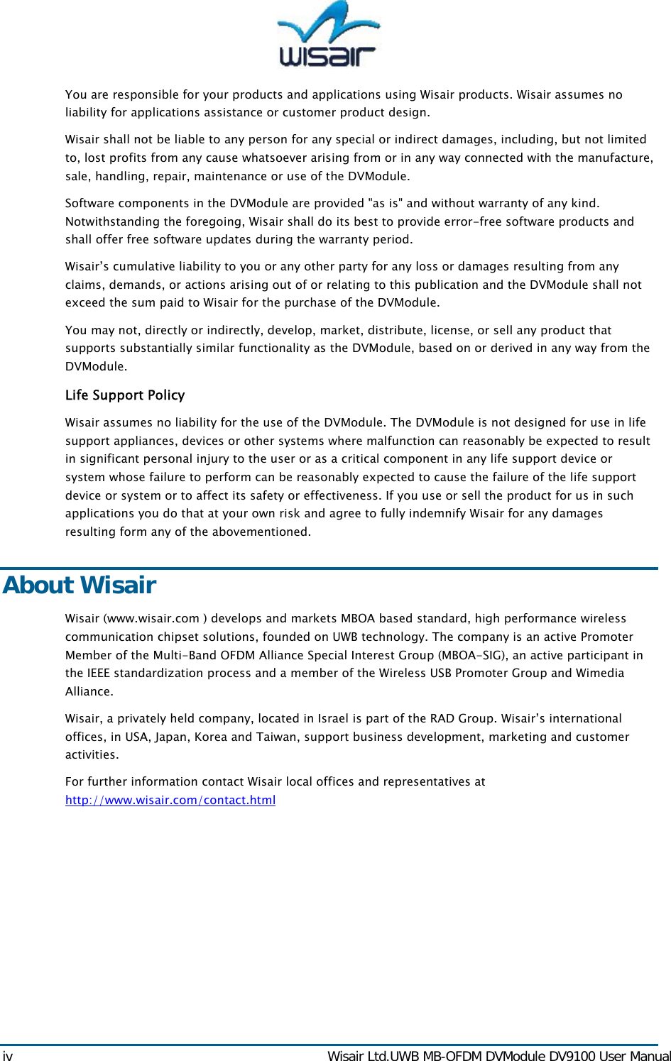  iv  Wisair Ltd.UWB MB-OFDM DVModule DV9100 User Manual You are responsible for your products and applications using Wisair products. Wisair assumes no liability for applications assistance or customer product design.  Wisair shall not be liable to any person for any special or indirect damages, including, but not limited to, lost profits from any cause whatsoever arising from or in any way connected with the manufacture, sale, handling, repair, maintenance or use of the DVModule. Software components in the DVModule are provided "as is" and without warranty of any kind. Notwithstanding the foregoing, Wisair shall do its best to provide error-free software products and shall offer free software updates during the warranty period. Wisair&rsquo;s cumulative liability to you or any other party for any loss or damages resulting from any claims, demands, or actions arising out of or relating to this publication and the DVModule shall not exceed the sum paid to Wisair for the purchase of the DVModule.  You may not, directly or indirectly, develop, market, distribute, license, or sell any product that supports substantially similar functionality as the DVModule, based on or derived in any way from the DVModule.  Life Support Policy Wisair assumes no liability for the use of the DVModule. The DVModule is not designed for use in life support appliances, devices or other systems where malfunction can reasonably be expected to result in significant personal injury to the user or as a critical component in any life support device or system whose failure to perform can be reasonably expected to cause the failure of the life support device or system or to affect its safety or effectiveness. If you use or sell the product for us in such applications you do that at your own risk and agree to fully indemnify Wisair for any damages resulting form any of the abovementioned. About Wisair Wisair (www.wisair.com ) develops and markets MBOA based standard, high performance wireless communication chipset solutions, founded on UWB technology. The company is an active Promoter Member of the Multi-Band OFDM Alliance Special Interest Group (MBOA-SIG), an active participant in the IEEE standardization process and a member of the Wireless USB Promoter Group and Wimedia Alliance. Wisair, a privately held company, located in Israel is part of the RAD Group. Wisair&rsquo;s international offices, in USA, Japan, Korea and Taiwan, support business development, marketing and customer activities.   For further information contact Wisair local offices and representatives at http://www.wisair.com/contact.html  