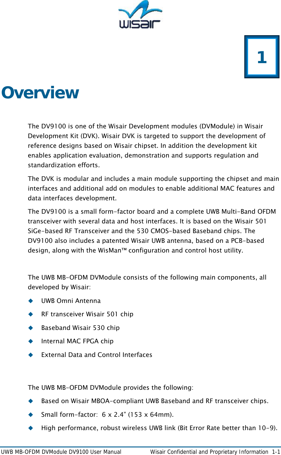  UWB MB-OFDM DVModule DV9100 User Manual    Wisair Confidential and Proprietary Information  1-1  1 Overview  The DV9100 is one of the Wisair Development modules (DVModule) in Wisair Development Kit (DVK). Wisair DVK is targeted to support the development of reference designs based on Wisair chipset. In addition the development kit enables application evaluation, demonstration and supports regulation and standardization efforts. The DVK is modular and includes a main module supporting the chipset and main interfaces and additional add on modules to enable additional MAC features and data interfaces development. The DV9100 is a small form-factor board and a complete UWB Multi-Band OFDM transceiver with several data and host interfaces. It is based on the Wisair 501 SiGe-based RF Transceiver and the 530 CMOS-based Baseband chips. The DV9100 also includes a patented Wisair UWB antenna, based on a PCB-based design, along with the WisMan&trade; configuration and control host utility.  The UWB MB-OFDM DVModule consists of the following main components, all developed by Wisair:  UWB Omni Antenna  RF transceiver Wisair 501 chip  Baseband Wisair 530 chip  Internal MAC FPGA chip  External Data and Control Interfaces  The UWB MB-OFDM DVModule provides the following:  Based on Wisair MBOA-compliant UWB Baseband and RF transceiver chips.   Small form-factor:  6 x 2.4&rdquo; (153 x 64mm).  High performance, robust wireless UWB link (Bit Error Rate better than 10-9). 