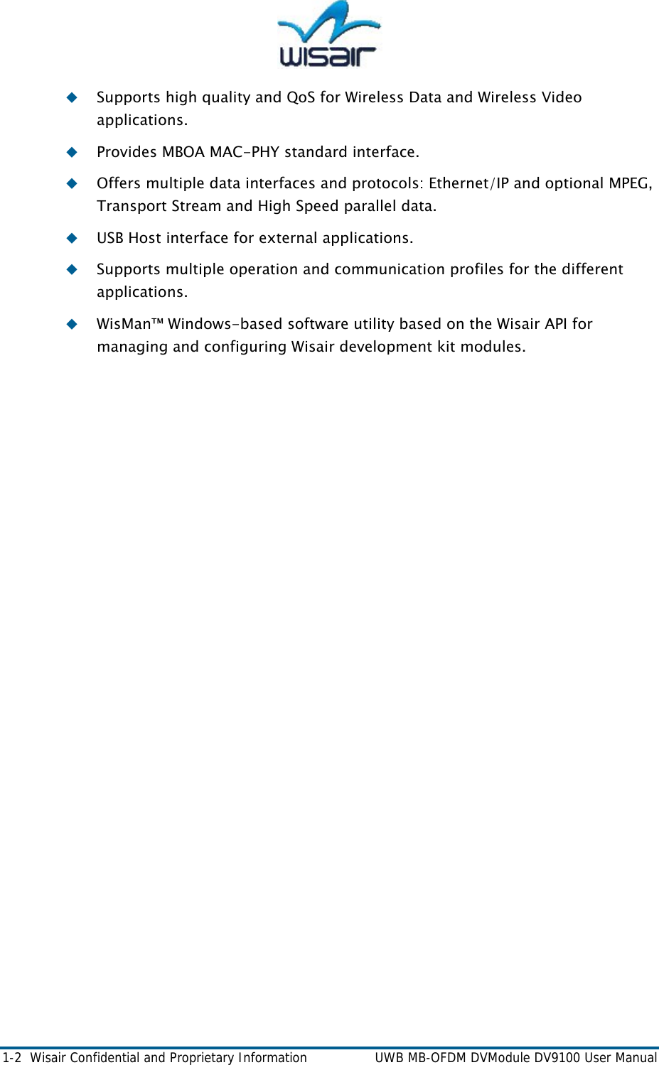  1-2  Wisair Confidential and Proprietary Information    UWB MB-OFDM DVModule DV9100 User Manual  Supports high quality and QoS for Wireless Data and Wireless Video applications.  Provides MBOA MAC-PHY standard interface.  Offers multiple data interfaces and protocols: Ethernet/IP and optional MPEG, Transport Stream and High Speed parallel data.  USB Host interface for external applications.   Supports multiple operation and communication profiles for the different applications.  WisMan&trade; Windows-based software utility based on the Wisair API for managing and configuring Wisair development kit modules.  