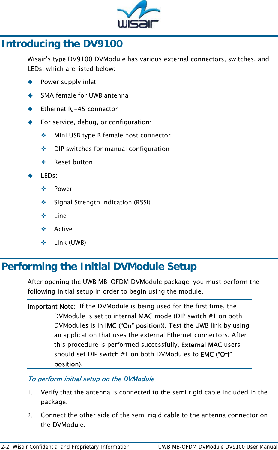  2-2  Wisair Confidential and Proprietary Information    UWB MB-OFDM DVModule DV9100 User Manual Introducing the DV9100 Wisair&rsquo;s type DV9100 DVModule has various external connectors, switches, and LEDs, which are listed below:  Power supply inlet  SMA female for UWB antenna   Ethernet RJ-45 connector  For service, debug, or configuration:  Mini USB type B female host connector  DIP switches for manual configuration  Reset button  LEDs:  Power  Signal Strength Indication (RSSI)  Line  Active  Link (UWB) Performing the Initial DVModule Setup After opening the UWB MB-OFDM DVModule package, you must perform the following initial setup in order to begin using the module.  Important Note:  If the DVModule is being used for the first time, the DVModule is set to internal MAC mode (DIP switch #1 on both DVModules is in IMC (&ldquo;On&rdquo; position)). Test the UWB link by using an application that uses the external Ethernet connectors. After this procedure is performed successfully, External MAC users should set DIP switch #1 on both DVModules to EMC (&ldquo;Off&rdquo; position). To perform initial setup on the DVModule 1. Verify that the antenna is connected to the semi rigid cable included in the package. 2. Connect the other side of the semi rigid cable to the antenna connector on the DVModule. 