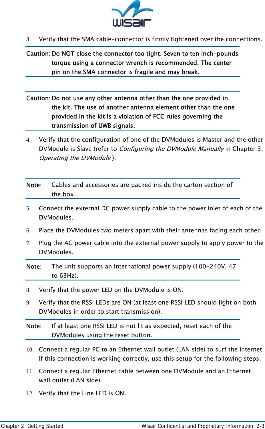  Chapter 2  Getting Started    Wisair Confidential and Proprietary Information  2-3 3. Verify that the SMA cable-connector is firmly tightened over the connections.  Caution: Do NOT close the connector too tight. Seven to ten inch-pounds torque using a connector wrench is recommended. The center pin on the SMA connector is fragile and may break.  Caution: Do not use any other antenna other than the one provided in the kit. The use of another antenna element other than the one provided in the kit is a violation of FCC rules governing the transmission of UWB signals. 4. Verify that the configuration of one of the DVModules is Master and the other DVModule is Slave (refer to Configuring the DVModule Manually in Chapter 3, Operating the DVModule ).  Note:   Cables and accessories are packed inside the carton section of the box. 5. Connect the external DC power supply cable to the power inlet of each of the DVModules. 6. Place the DVModules two meters apart with their antennas facing each other. 7. Plug the AC power cable into the external power supply to apply power to the DVModules. Note:  The unit supports an international power supply (100-240V, 47 to 63Hz). 8. Verify that the power LED on the DVModule is ON. 9. Verify that the RSSI LEDs are ON (at least one RSSI LED should light on both DVModules in order to start transmission). Note:   If at least one RSSI LED is not lit as expected, reset each of the DVModules using the reset button. 10. Connect a regular PC to an Ethernet wall outlet (LAN side) to surf the Internet. If this connection is working correctly, use this setup for the following steps. 11. Connect a regular Ethernet cable between one DVModule and an Ethernet wall outlet (LAN side).  12. Verify that the Line LED is ON. 