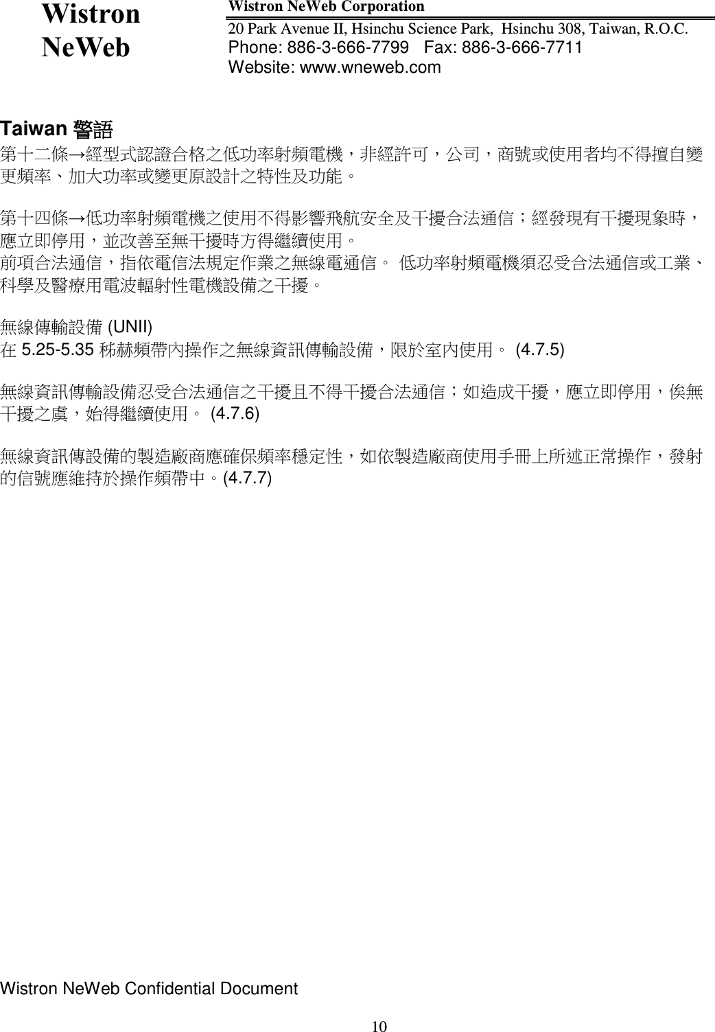  Wistron NeWeb  Wistron NeWeb Corporation 20 Park Avenue II, Hsinchu Science Park,  Hsinchu 308, Taiwan, R.O.C. Phone: 886-3-666-7799   Fax: 886-3-666-7711 Website: www.wneweb.com                 Wistron NeWeb Confidential Document     10 Taiwan 警語 第十二條經型式認證合格之低󰥈率射頻電機，非經許可，公司，商󳴈或使用者均不得擅自變更頻率󰥉大󰥈率或變更原設計之特性及󰥈能  第十四條低󰥈率射頻電機之使用不得影響飛航安󰠑及干擾合法通信；經發現有干擾現象時，應立即停用，並改善至無干擾時方得繼續使用 前項合法通信，指依電信法規定作業之無線電通信 低󰥈率射頻電機須忍受合法通信或工業科學及醫療用電波輻射性電機設備之干擾  無線傳輸設備 (UNII)  在 5.25-5.35 秭赫頻帶󰠐操作之無線資訊傳輸設備，限於室󰠐使用 (4.7.5)  無線資訊傳輸設備忍受合法通信之干擾且不得干擾合法通信；如造成干擾，應立即停用，俟無干擾之󳴇，始得繼續使用 (4.7.6)  無線資訊傳設備的製造廠商應確保頻率穩定性，如依製造廠商使用手冊上所述正常操作，發射的信󳴈應維持於操作頻帶中(4.7.7)    