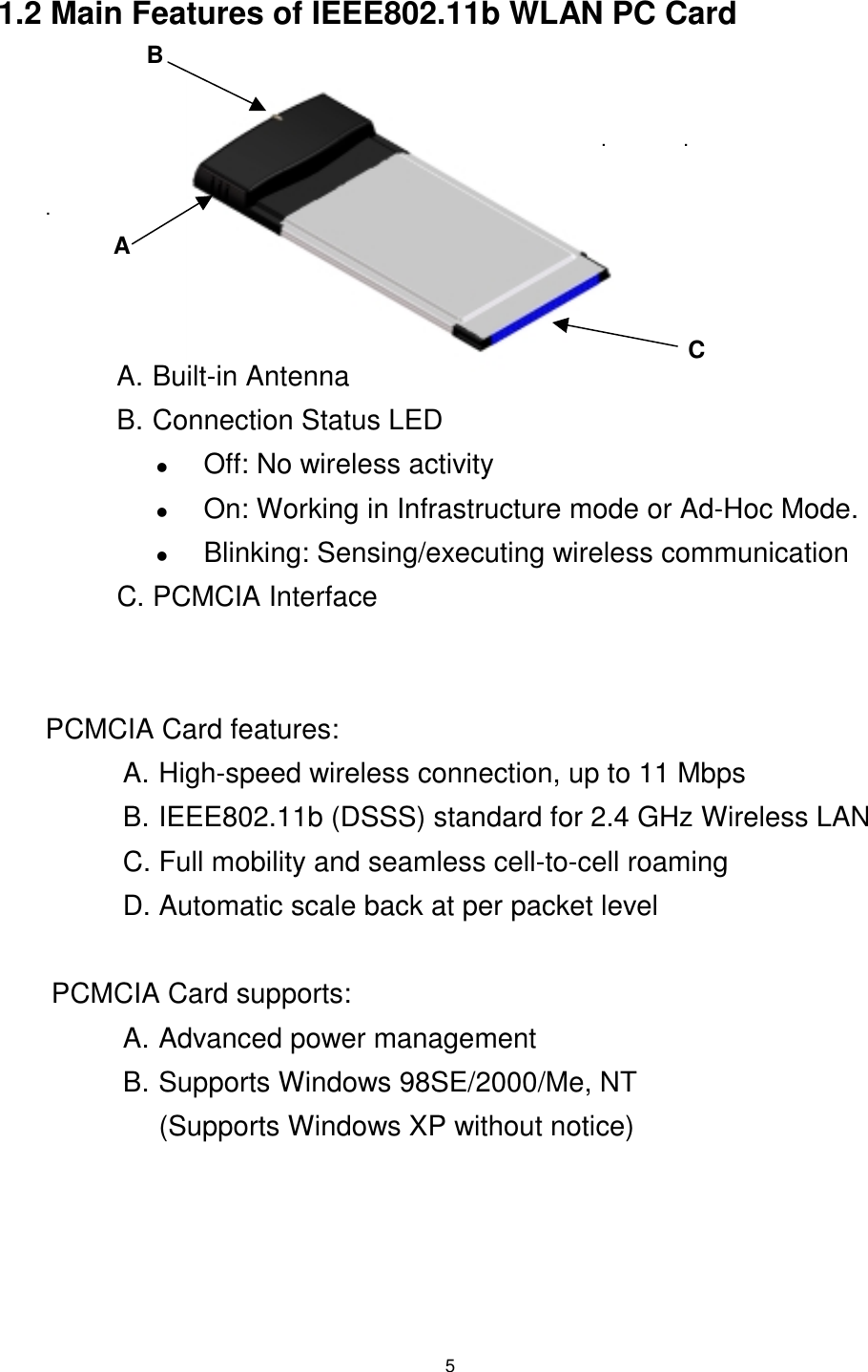  5  1.2 Main Features of IEEE802.11b WLAN PC Card                                                                                                        .              .  . A   A. Built-in Antenna B. Connection Status LED !  Off: No wireless activity !  On: Working in Infrastructure mode or Ad-Hoc Mode.  !  Blinking: Sensing/executing wireless communication C. PCMCIA Interface   PCMCIA Card features: A. High-speed wireless connection, up to 11 Mbps B. IEEE802.11b (DSSS) standard for 2.4 GHz Wireless LAN C. Full mobility and seamless cell-to-cell roaming D. Automatic scale back at per packet level  PCMCIA Card supports: A. Advanced power management B. Supports Windows 98SE/2000/Me, NT (Supports Windows XP without notice) BC 