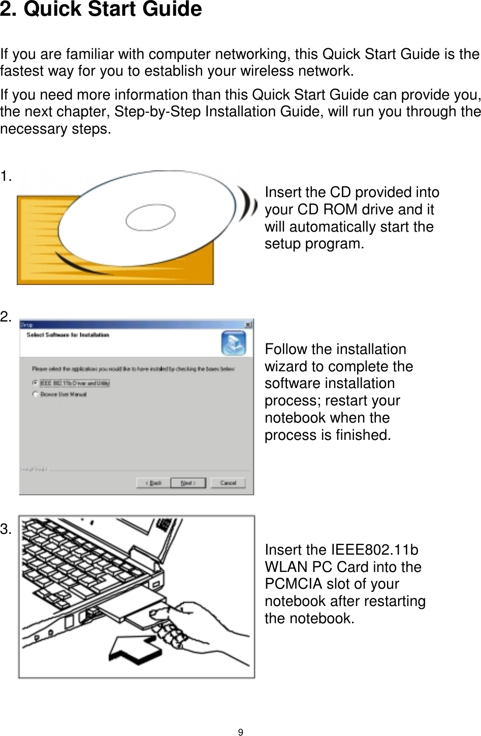  9  2. Quick Start Guide  If you are familiar with computer networking, this Quick Start Guide is the fastest way for you to establish your wireless network. If you need more information than this Quick Start Guide can provide you, the next chapter, Step-by-Step Installation Guide, will run you through the necessary steps.  1.      2.             3.          Insert the CD provided into your CD ROM drive and it will automatically start the setup program. Follow the installation wizard to complete the software installation process; restart your notebook when the process is finished. Insert the IEEE802.11b WLAN PC Card into the PCMCIA slot of your notebook after restarting the notebook. 