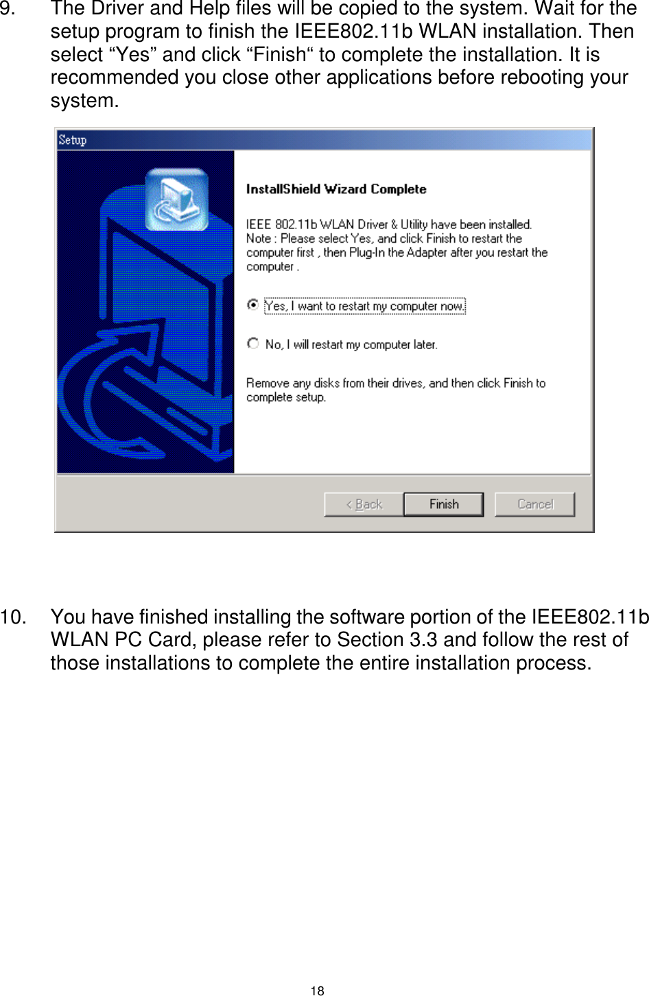  18 9.  The Driver and Help files will be copied to the system. Wait for the setup program to finish the IEEE802.11b WLAN installation. Then select “Yes” and click “Finish“ to complete the installation. It is recommended you close other applications before rebooting your system.                10.  You have finished installing the software portion of the IEEE802.11b WLAN PC Card, please refer to Section 3.3 and follow the rest of those installations to complete the entire installation process. 