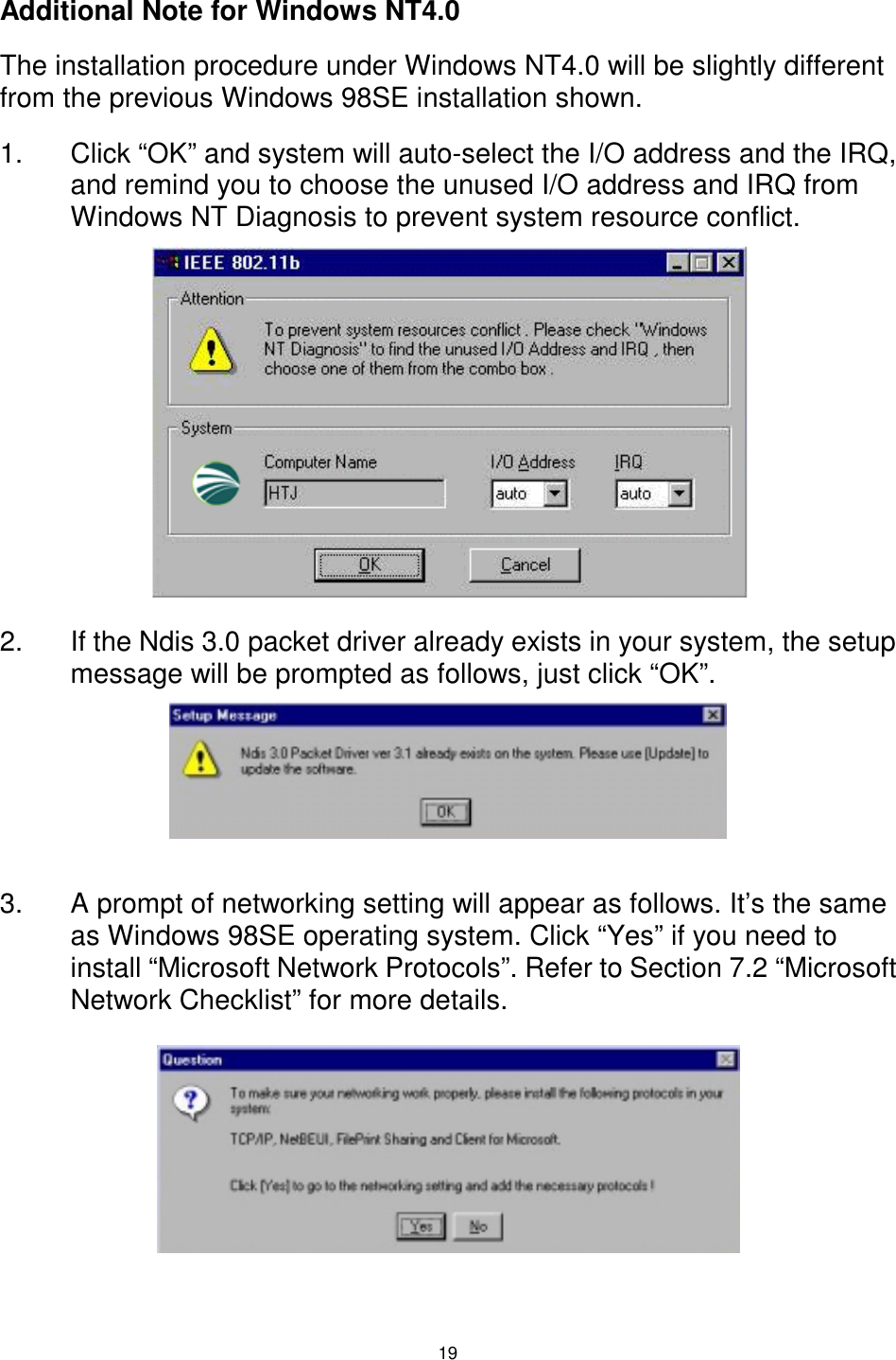  19  Additional Note for Windows NT4.0 The installation procedure under Windows NT4.0 will be slightly different from the previous Windows 98SE installation shown. 1.  Click “OK” and system will auto-select the I/O address and the IRQ, and remind you to choose the unused I/O address and IRQ from Windows NT Diagnosis to prevent system resource conflict.         2.  If the Ndis 3.0 packet driver already exists in your system, the setup message will be prompted as follows, just click “OK”.     3.  A prompt of networking setting will appear as follows. It’s the same as Windows 98SE operating system. Click “Yes” if you need to install “Microsoft Network Protocols”. Refer to Section 7.2 “Microsoft Network Checklist” for more details.     