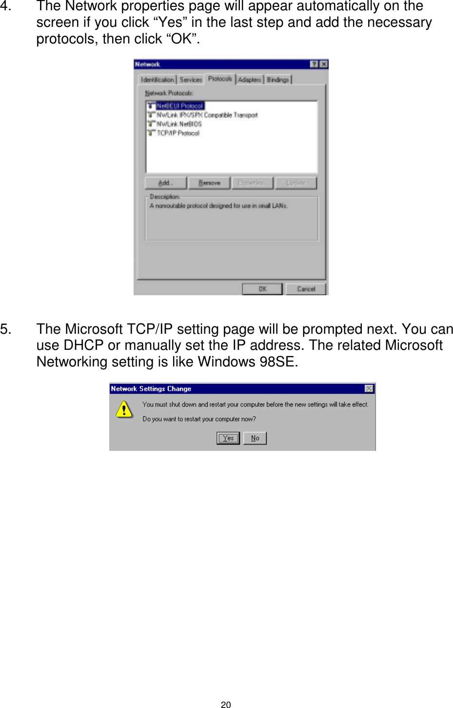  20 4.  The Network properties page will appear automatically on the screen if you click “Yes” in the last step and add the necessary protocols, then click “OK”.            5.  The Microsoft TCP/IP setting page will be prompted next. You can use DHCP or manually set the IP address. The related Microsoft Networking setting is like Windows 98SE.             