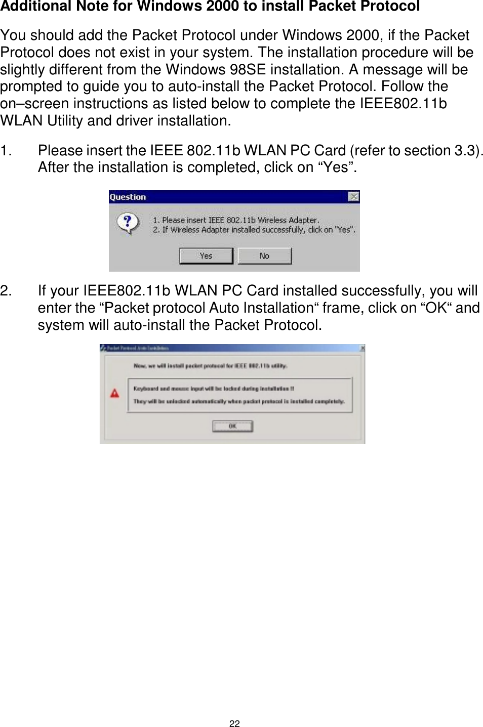  22 Additional Note for Windows 2000 to install Packet Protocol You should add the Packet Protocol under Windows 2000, if the Packet Protocol does not exist in your system. The installation procedure will be slightly different from the Windows 98SE installation. A message will be prompted to guide you to auto-install the Packet Protocol. Follow the on–screen instructions as listed below to complete the IEEE802.11b WLAN Utility and driver installation.  1.  Please insert the IEEE 802.11b WLAN PC Card (refer to section 3.3). After the installation is completed, click on “Yes”.     2.  If your IEEE802.11b WLAN PC Card installed successfully, you will enter the “Packet protocol Auto Installation“ frame, click on “OK“ and system will auto-install the Packet Protocol.      