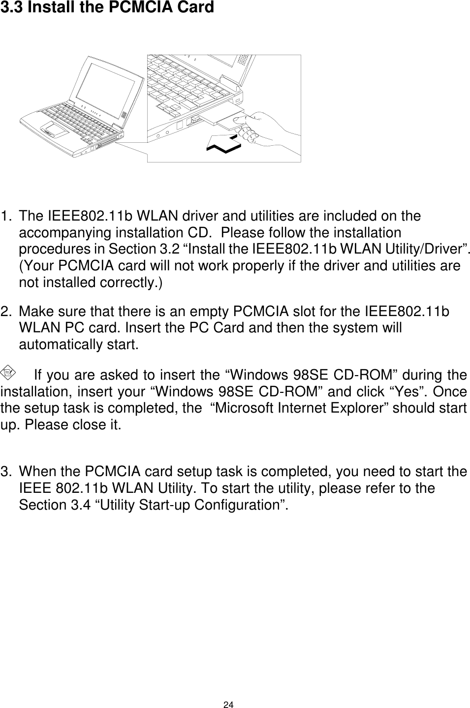  24 3.3 Install the PCMCIA Card          1.  The IEEE802.11b WLAN driver and utilities are included on the accompanying installation CD.  Please follow the installation procedures in Section 3.2 “Install the IEEE802.11b WLAN Utility/Driver”. (Your PCMCIA card will not work properly if the driver and utilities are not installed correctly.) 2.  Make sure that there is an empty PCMCIA slot for the IEEE802.11b WLAN PC card. Insert the PC Card and then the system will automatically start.      If you are asked to insert the “Windows 98SE CD-ROM” during the installation, insert your “Windows 98SE CD-ROM” and click “Yes”. Once the setup task is completed, the  “Microsoft Internet Explorer” should start up. Please close it.    3.  When the PCMCIA card setup task is completed, you need to start the IEEE 802.11b WLAN Utility. To start the utility, please refer to the Section 3.4 “Utility Start-up Configuration”. 