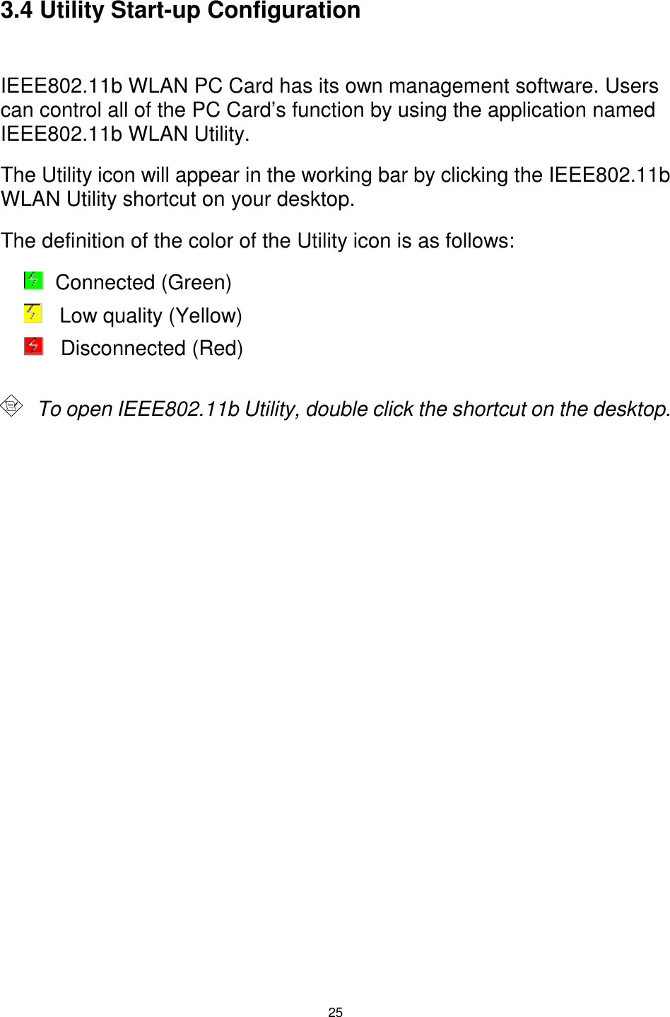  25  3.4 Utility Start-up Configuration  IEEE802.11b WLAN PC Card has its own management software. Users can control all of the PC Card’s function by using the application named IEEE802.11b WLAN Utility. The Utility icon will appear in the working bar by clicking the IEEE802.11b WLAN Utility shortcut on your desktop.  The definition of the color of the Utility icon is as follows:    Connected (Green)    Low quality (Yellow)     Disconnected (Red)          To open IEEE802.11b Utility, double click the shortcut on the desktop. 