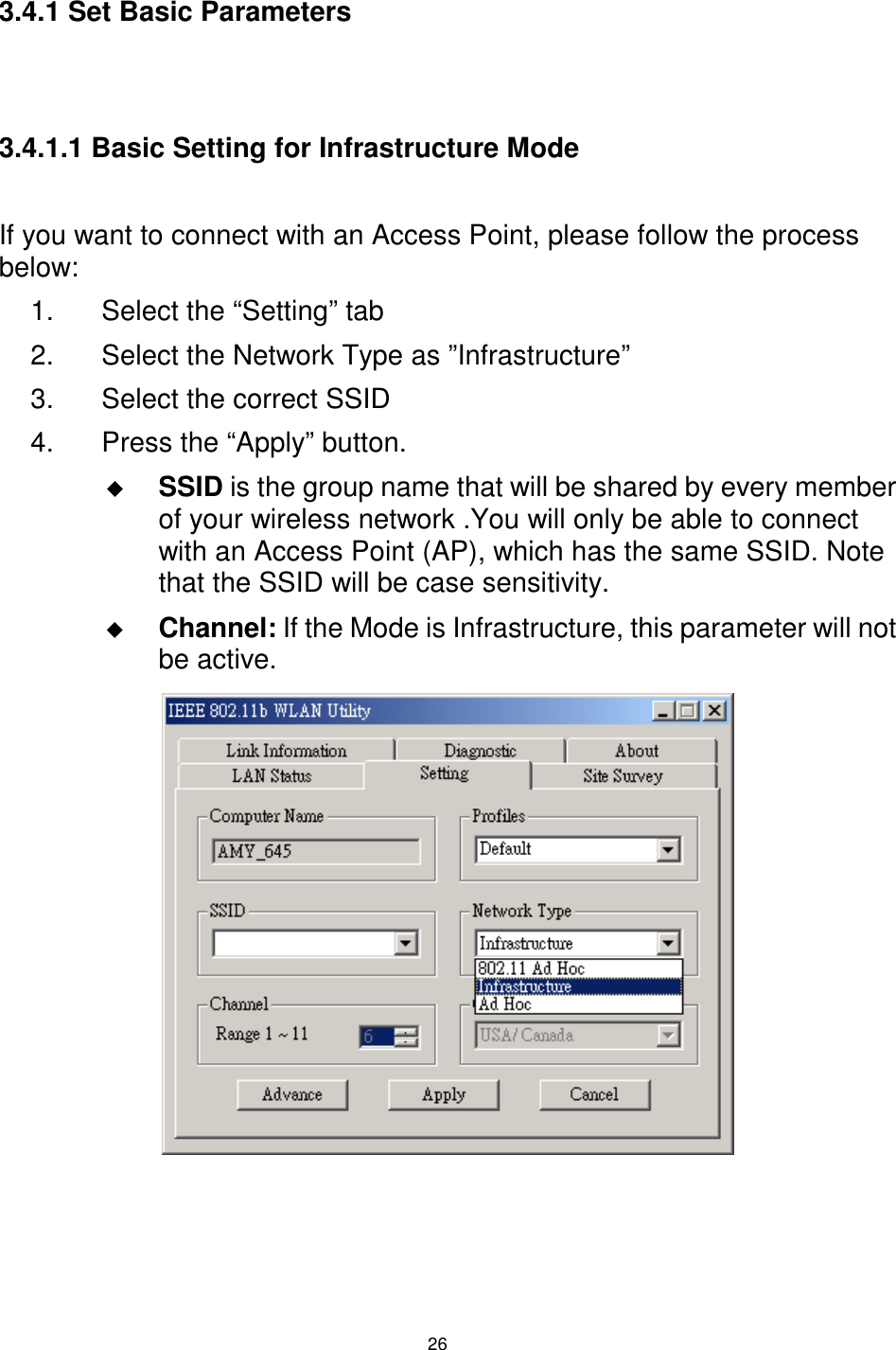  26 3.4.1 Set Basic Parameters   3.4.1.1 Basic Setting for Infrastructure Mode  If you want to connect with an Access Point, please follow the process below: 1.  Select the “Setting” tab 2.  Select the Network Type as ”Infrastructure” 3.  Select the correct SSID 4.  Press the “Apply” button. $  SSID is the group name that will be shared by every member of your wireless network .You will only be able to connect with an Access Point (AP), which has the same SSID. Note that the SSID will be case sensitivity. $  Channel: If the Mode is Infrastructure, this parameter will not be active.            