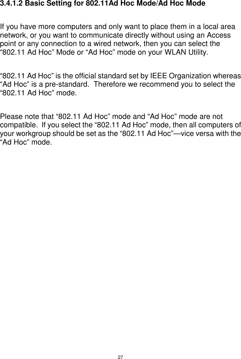  27  3.4.1.2 Basic Setting for 802.11Ad Hoc Mode/Ad Hoc Mode  If you have more computers and only want to place them in a local area network, or you want to communicate directly without using an Access point or any connection to a wired network, then you can select the “802.11 Ad Hoc” Mode or “Ad Hoc” mode on your WLAN Utility.  “802.11 Ad Hoc” is the official standard set by IEEE Organization whereas “Ad Hoc” is a pre-standard.  Therefore we recommend you to select the “802.11 Ad Hoc” mode.  Please note that “802.11 Ad Hoc” mode and “Ad Hoc” mode are not compatible.  If you select the “802.11 Ad Hoc” mode, then all computers of your workgroup should be set as the “802.11 Ad Hoc”—vice versa with the “Ad Hoc” mode. 