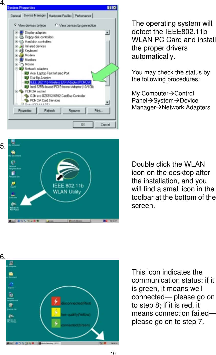  10 4.                  5.               6.          The operating system will detect the IEEE802.11b WLAN PC Card and install the proper drivers automatically.  You may check the status by the following procedures:  My Computer#Control Panel#System#Device Manager#Network Adapters Double click the WLAN icon on the desktop after the installation, and you will find a small icon in the toolbar at the bottom of the screen. This icon indicates the communication status: if it is green, it means well connected— please go on to step 8; if it is red, it means connection failed— please go on to step 7. 