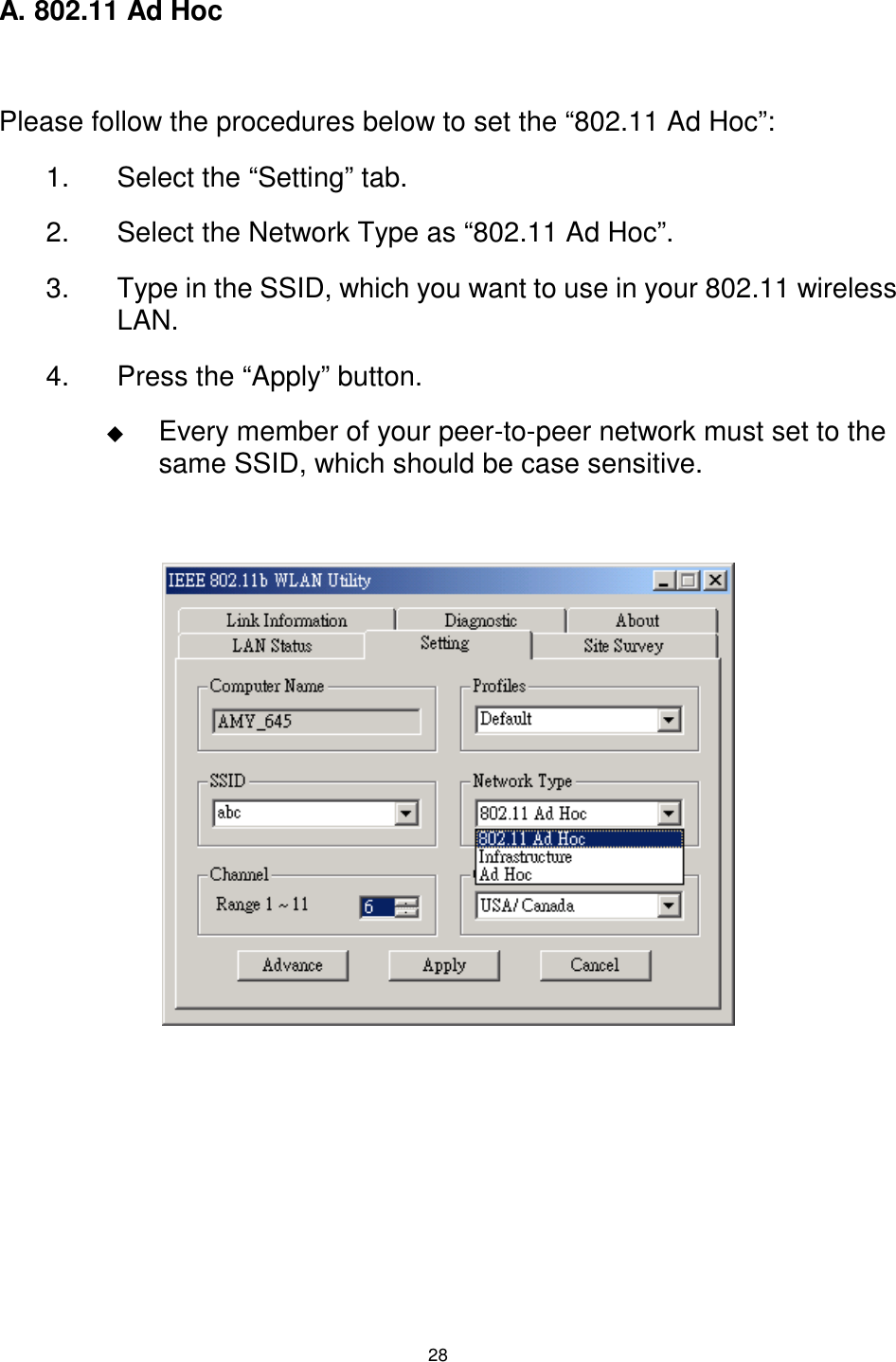  28 A. 802.11 Ad Hoc  Please follow the procedures below to set the “802.11 Ad Hoc”: 1.  Select the “Setting” tab. 2.  Select the Network Type as “802.11 Ad Hoc”. 3.  Type in the SSID, which you want to use in your 802.11 wireless LAN. 4.  Press the “Apply” button. $  Every member of your peer-to-peer network must set to the same SSID, which should be case sensitive.                                     