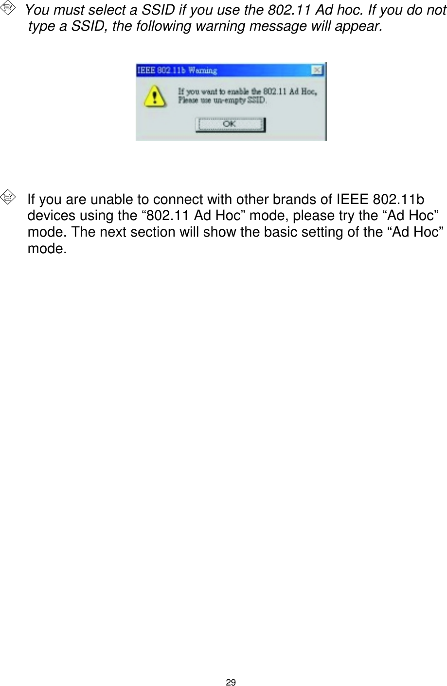 29      You must select a SSID if you use the 802.11 Ad hoc. If you do not type a SSID, the following warning message will appear.           If you are unable to connect with other brands of IEEE 802.11b devices using the “802.11 Ad Hoc” mode, please try the “Ad Hoc” mode. The next section will show the basic setting of the “Ad Hoc” mode. 