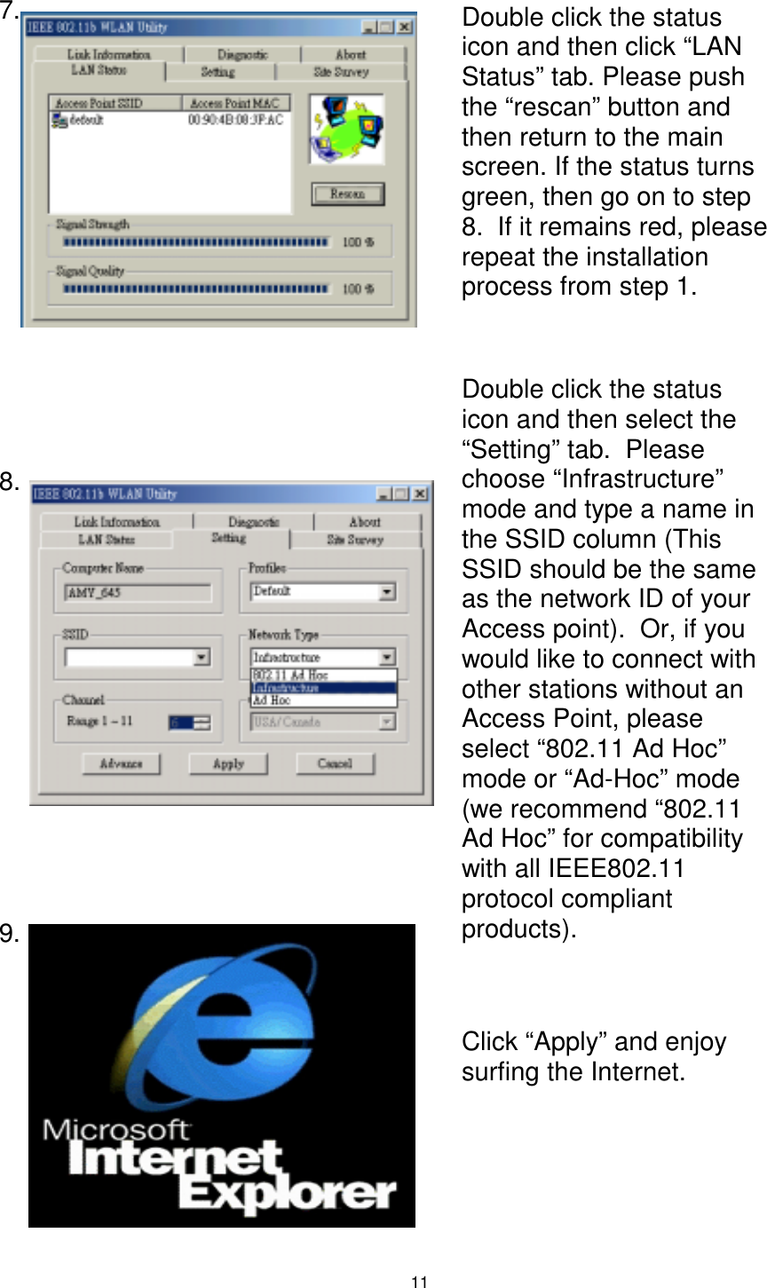  11  7.                8.           9.      Double click the status icon and then click “LAN Status” tab. Please push the “rescan” button and then return to the main screen. If the status turns green, then go on to step 8.  If it remains red, please repeat the installation process from step 1. Double click the status icon and then select the “Setting” tab.  Please choose “Infrastructure” mode and type a name in the SSID column (This SSID should be the same as the network ID of your Access point).  Or, if you would like to connect with other stations without an Access Point, please select “802.11 Ad Hoc” mode or “Ad-Hoc” mode (we recommend “802.11 Ad Hoc” for compatibility with all IEEE802.11 protocol compliant products). Click “Apply” and enjoy surfing the Internet. 