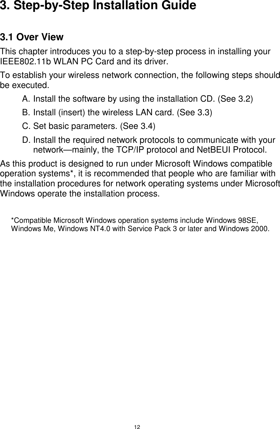  12 3. Step-by-Step Installation Guide  3.1 Over View This chapter introduces you to a step-by-step process in installing your IEEE802.11b WLAN PC Card and its driver. To establish your wireless network connection, the following steps should be executed. A. Install the software by using the installation CD. (See 3.2) B. Install (insert) the wireless LAN card. (See 3.3) C. Set basic parameters. (See 3.4) D. Install the required network protocols to communicate with your network—mainly, the TCP/IP protocol and NetBEUI Protocol. As this product is designed to run under Microsoft Windows compatible operation systems*, it is recommended that people who are familiar with the installation procedures for network operating systems under Microsoft Windows operate the installation process.  *Compatible Microsoft Windows operation systems include Windows 98SE, Windows Me, Windows NT4.0 with Service Pack 3 or later and Windows 2000. 