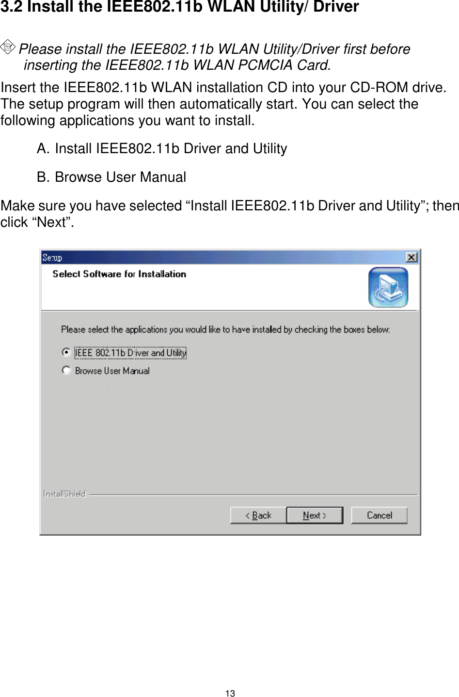  13  3.2 Install the IEEE802.11b WLAN Utility/ Driver   Please install the IEEE802.11b WLAN Utility/Driver first before inserting the IEEE802.11b WLAN PCMCIA Card. Insert the IEEE802.11b WLAN installation CD into your CD-ROM drive.  The setup program will then automatically start. You can select the following applications you want to install. A. Install IEEE802.11b Driver and Utility B. Browse User Manual Make sure you have selected “Install IEEE802.11b Driver and Utility”; then click “Next”.                        