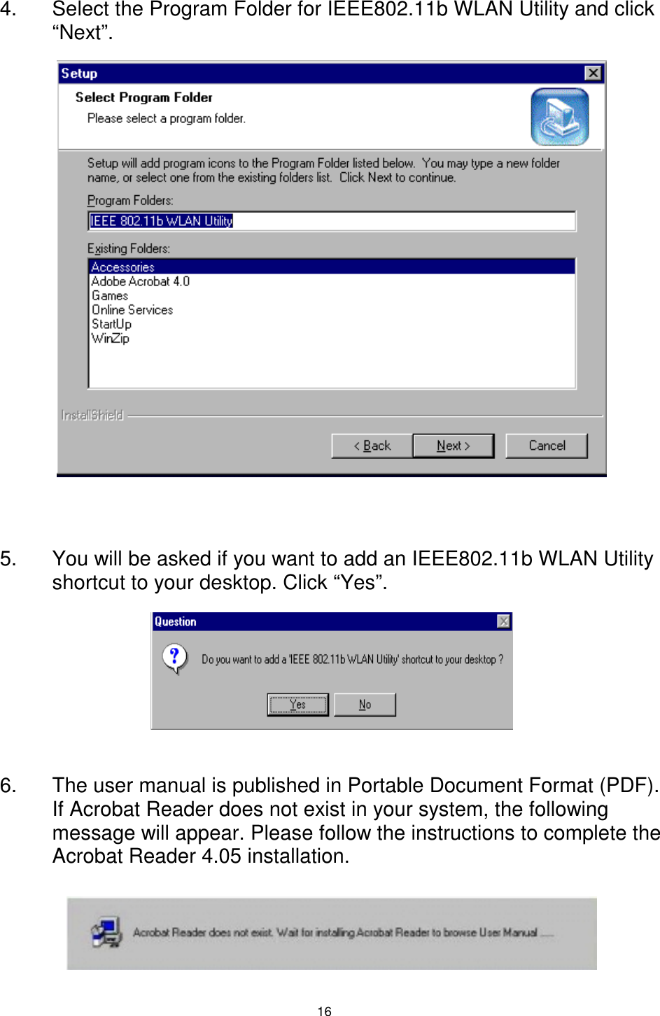 16 4.  Select the Program Folder for IEEE802.11b WLAN Utility and click “Next”.                 5.  You will be asked if you want to add an IEEE802.11b WLAN Utility shortcut to your desktop. Click “Yes”.      6.  The user manual is published in Portable Document Format (PDF). If Acrobat Reader does not exist in your system, the following message will appear. Please follow the instructions to complete the Acrobat Reader 4.05 installation.  