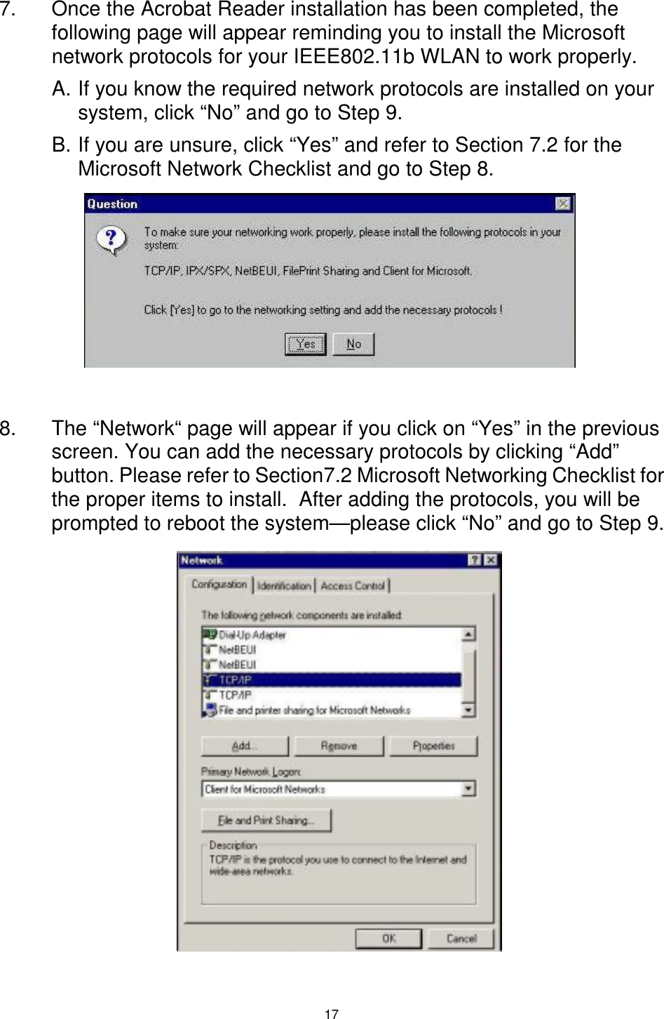  17  7.  Once the Acrobat Reader installation has been completed, the following page will appear reminding you to install the Microsoft network protocols for your IEEE802.11b WLAN to work properly.  A. If you know the required network protocols are installed on your system, click “No” and go to Step 9. B. If you are unsure, click “Yes” and refer to Section 7.2 for the Microsoft Network Checklist and go to Step 8.        8.  The “Network“ page will appear if you click on “Yes” in the previous screen. You can add the necessary protocols by clicking “Add” button. Please refer to Section7.2 Microsoft Networking Checklist for the proper items to install.  After adding the protocols, you will be prompted to reboot the system—please click “No” and go to Step 9.            