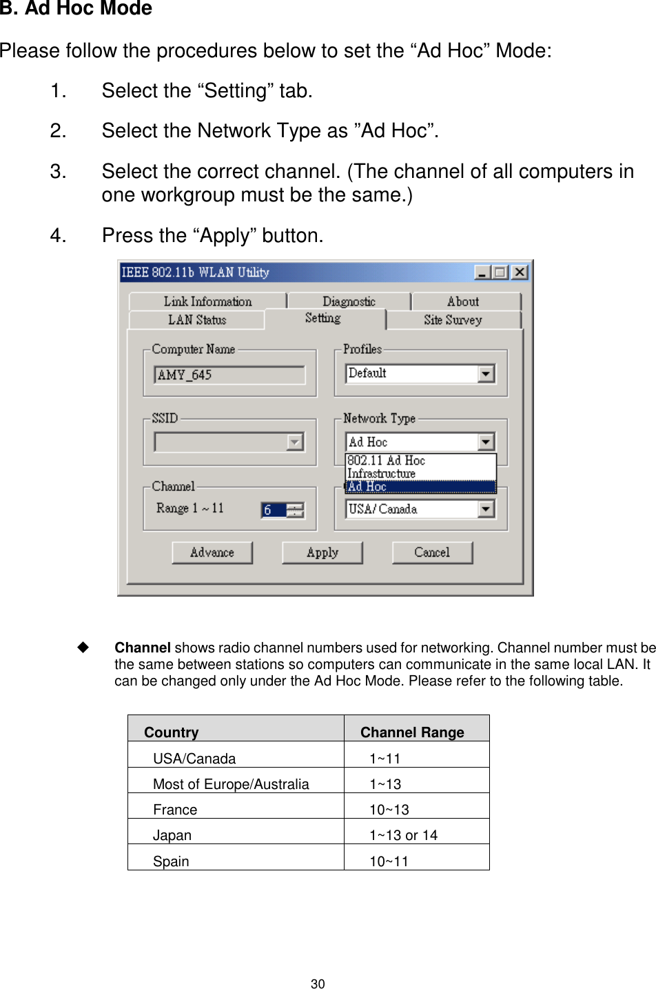  30 B. Ad Hoc Mode Please follow the procedures below to set the “Ad Hoc” Mode: 1.  Select the “Setting” tab. 2.  Select the Network Type as ”Ad Hoc”. 3.  Select the correct channel. (The channel of all computers in one workgroup must be the same.) 4.  Press the “Apply” button.                $  Channel shows radio channel numbers used for networking. Channel number must be the same between stations so computers can communicate in the same local LAN. It can be changed only under the Ad Hoc Mode. Please refer to the following table.   Country  Channel Range USA/Canada 1~11 Most of Europe/Australia  1~13 France 10~13 Japan  1~13 or 14 Spain 10~11 