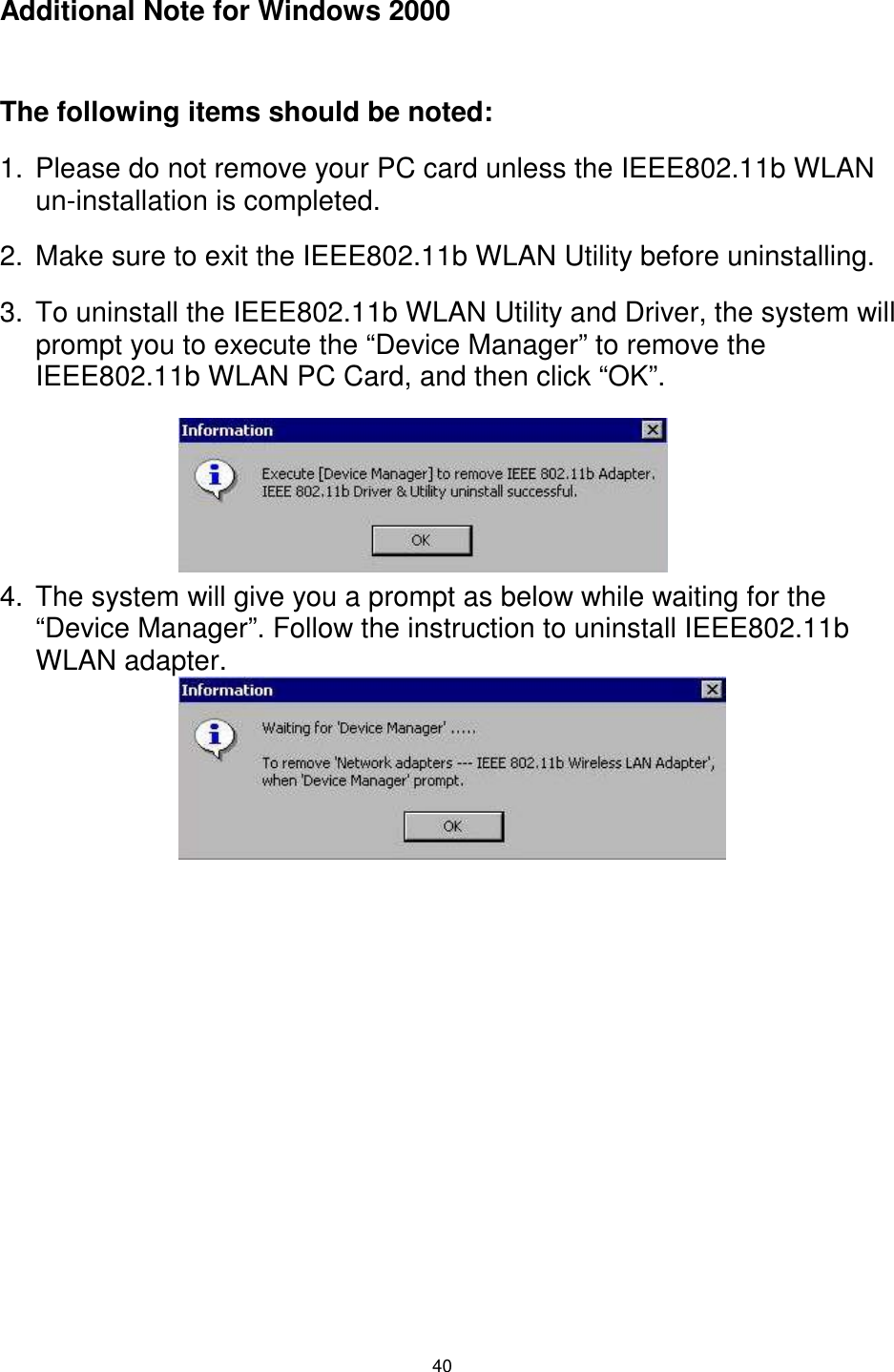 40 Additional Note for Windows 2000  The following items should be noted: 1.  Please do not remove your PC card unless the IEEE802.11b WLAN un-installation is completed. 2.  Make sure to exit the IEEE802.11b WLAN Utility before uninstalling. 3.  To uninstall the IEEE802.11b WLAN Utility and Driver, the system will prompt you to execute the “Device Manager” to remove the IEEE802.11b WLAN PC Card, and then click “OK”.      4.  The system will give you a prompt as below while waiting for the “Device Manager”. Follow the instruction to uninstall IEEE802.11b WLAN adapter.     