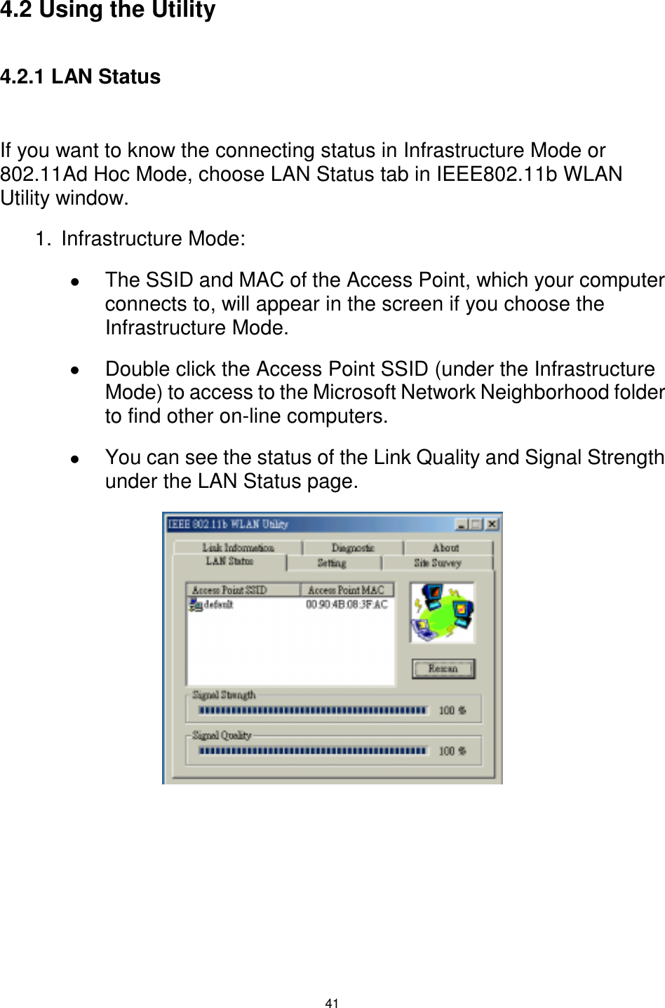  41  4.2 Using the Utility  4.2.1 LAN Status  If you want to know the connecting status in Infrastructure Mode or 802.11Ad Hoc Mode, choose LAN Status tab in IEEE802.11b WLAN Utility window. 1. Infrastructure Mode: !  The SSID and MAC of the Access Point, which your computer connects to, will appear in the screen if you choose the Infrastructure Mode. !  Double click the Access Point SSID (under the Infrastructure Mode) to access to the Microsoft Network Neighborhood folder to find other on-line computers. !  You can see the status of the Link Quality and Signal Strength under the LAN Status page.                  