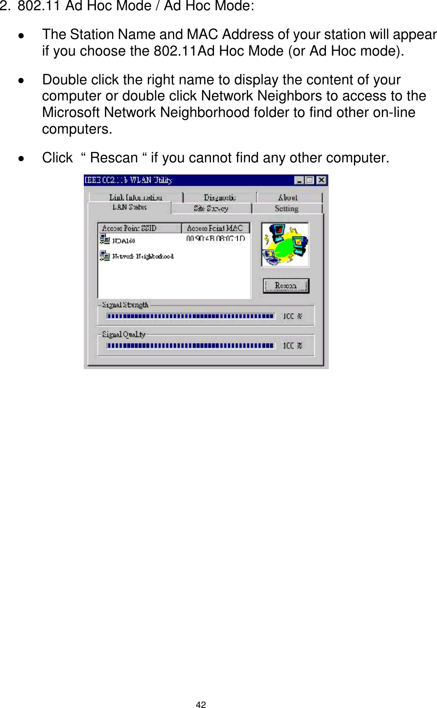  42 2.  802.11 Ad Hoc Mode / Ad Hoc Mode: !  The Station Name and MAC Address of your station will appear if you choose the 802.11Ad Hoc Mode (or Ad Hoc mode). !  Double click the right name to display the content of your computer or double click Network Neighbors to access to the Microsoft Network Neighborhood folder to find other on-line computers. !  Click  “ Rescan “ if you cannot find any other computer.             