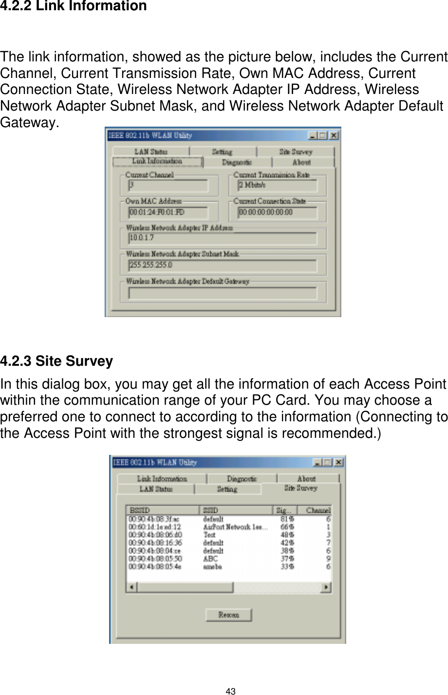  43  4.2.2 Link Information  The link information, showed as the picture below, includes the Current Channel, Current Transmission Rate, Own MAC Address, Current Connection State, Wireless Network Adapter IP Address, Wireless Network Adapter Subnet Mask, and Wireless Network Adapter Default Gateway.            4.2.3 Site Survey In this dialog box, you may get all the information of each Access Point within the communication range of your PC Card. You may choose a preferred one to connect to according to the information (Connecting to the Access Point with the strongest signal is recommended.)          