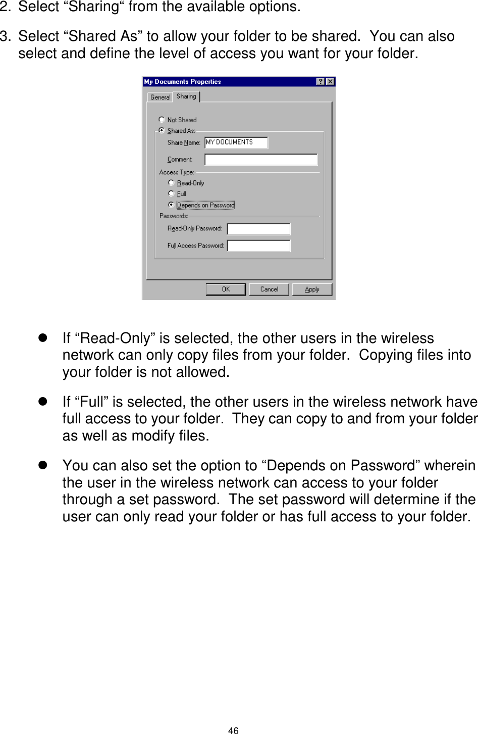  46 2.  Select “Sharing“ from the available options. 3.  Select “Shared As” to allow your folder to be shared.  You can also select and define the level of access you want for your folder.               ! If “Read-Only” is selected, the other users in the wireless network can only copy files from your folder.  Copying files into your folder is not allowed. ! If “Full” is selected, the other users in the wireless network have full access to your folder.  They can copy to and from your folder as well as modify files. ! You can also set the option to “Depends on Password” wherein the user in the wireless network can access to your folder through a set password.  The set password will determine if the user can only read your folder or has full access to your folder.      