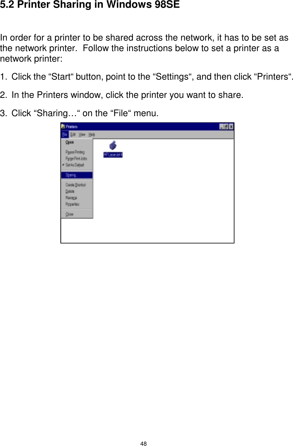  48 5.2 Printer Sharing in Windows 98SE  In order for a printer to be shared across the network, it has to be set as the network printer.  Follow the instructions below to set a printer as a network printer: 1.  Click the “Start“ button, point to the “Settings“, and then click “Printers“. 2.  In the Printers window, click the printer you want to share. 3.  Click “Sharing…“ on the “File“ menu. 