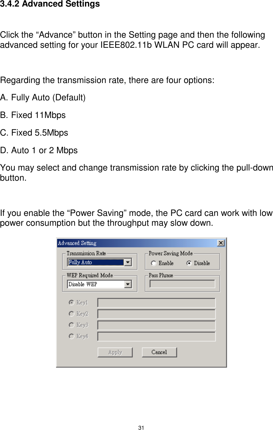  31  3.4.2 Advanced Settings  Click the “Advance” button in the Setting page and then the following advanced setting for your IEEE802.11b WLAN PC card will appear.  Regarding the transmission rate, there are four options: A. Fully Auto (Default) B. Fixed 11Mbps C. Fixed 5.5Mbps D. Auto 1 or 2 Mbps You may select and change transmission rate by clicking the pull-down button.  If you enable the “Power Saving” mode, the PC card can work with low power consumption but the throughput may slow down.               