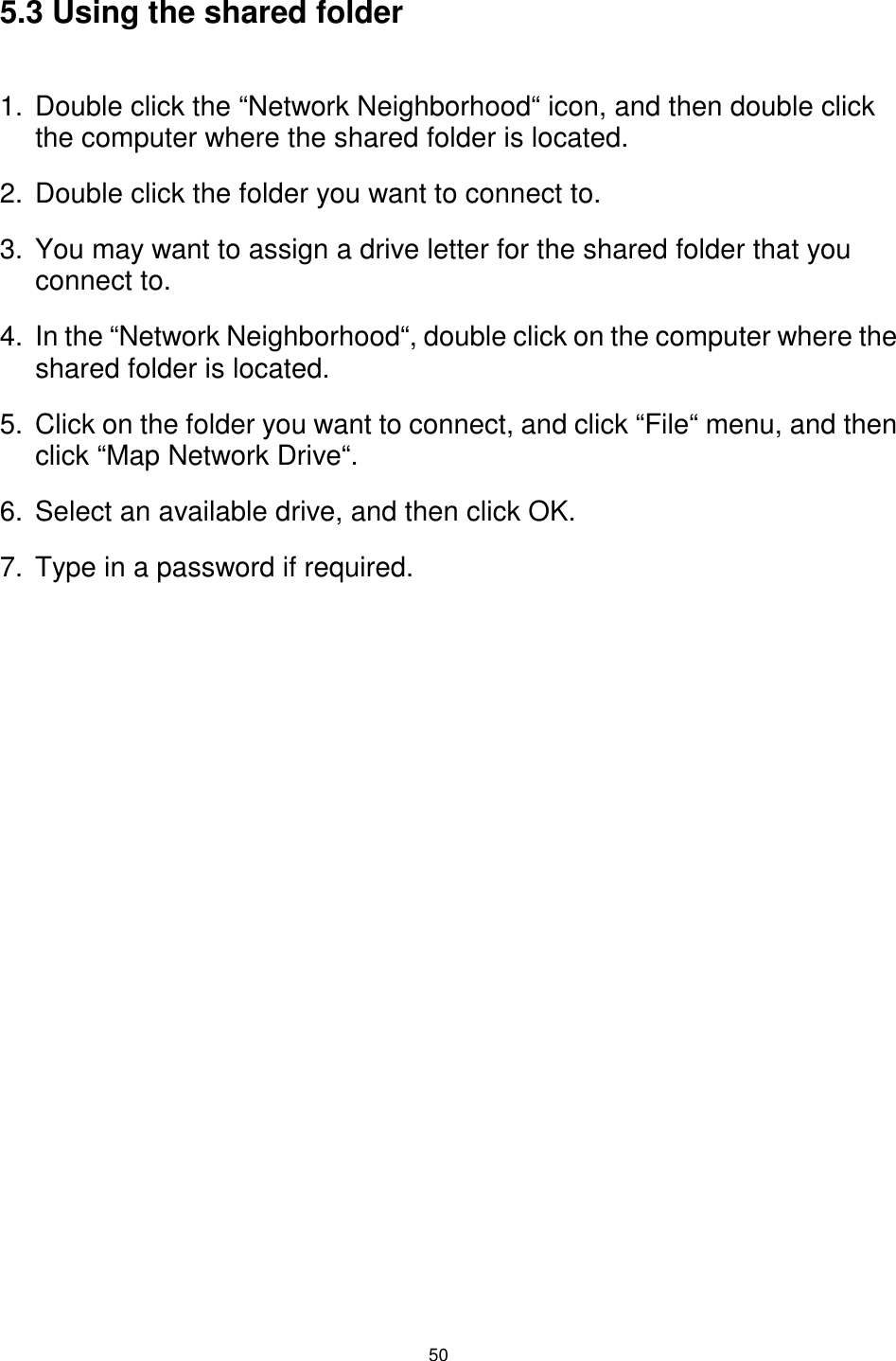  50 5.3 Using the shared folder  1.  Double click the “Network Neighborhood“ icon, and then double click the computer where the shared folder is located. 2.  Double click the folder you want to connect to. 3.  You may want to assign a drive letter for the shared folder that you connect to. 4.  In the “Network Neighborhood“, double click on the computer where the shared folder is located. 5.  Click on the folder you want to connect, and click “File“ menu, and then click “Map Network Drive“. 6.  Select an available drive, and then click OK. 7.  Type in a password if required. 