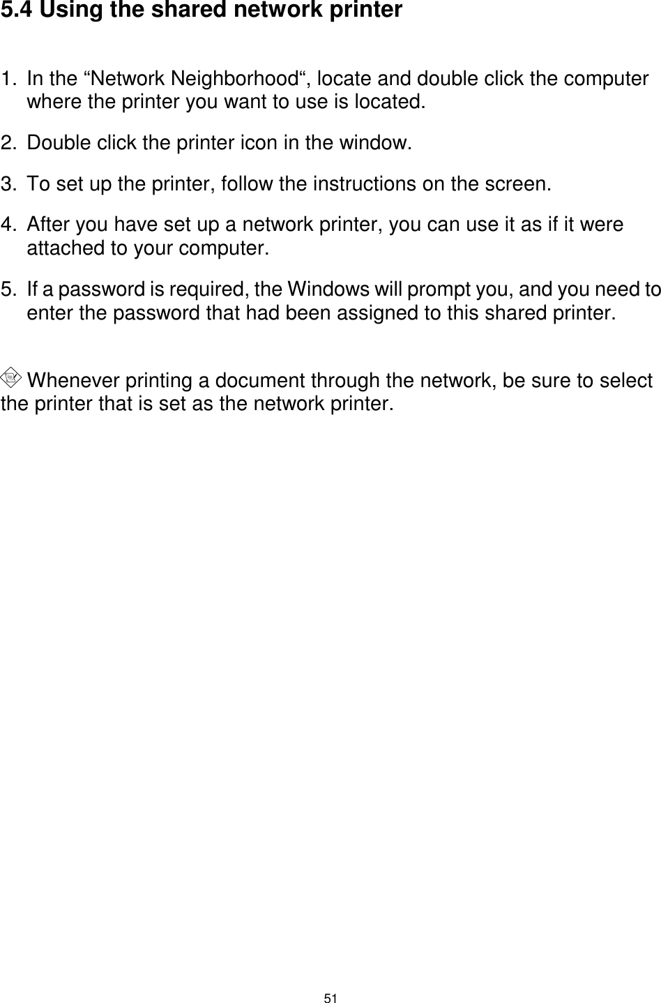  51  5.4 Using the shared network printer  1.  In the “Network Neighborhood“, locate and double click the computer where the printer you want to use is located. 2.  Double click the printer icon in the window. 3.  To set up the printer, follow the instructions on the screen. 4.  After you have set up a network printer, you can use it as if it were attached to your computer. 5.  If a password is required, the Windows will prompt you, and you need to enter the password that had been assigned to this shared printer.   Whenever printing a document through the network, be sure to select the printer that is set as the network printer. 