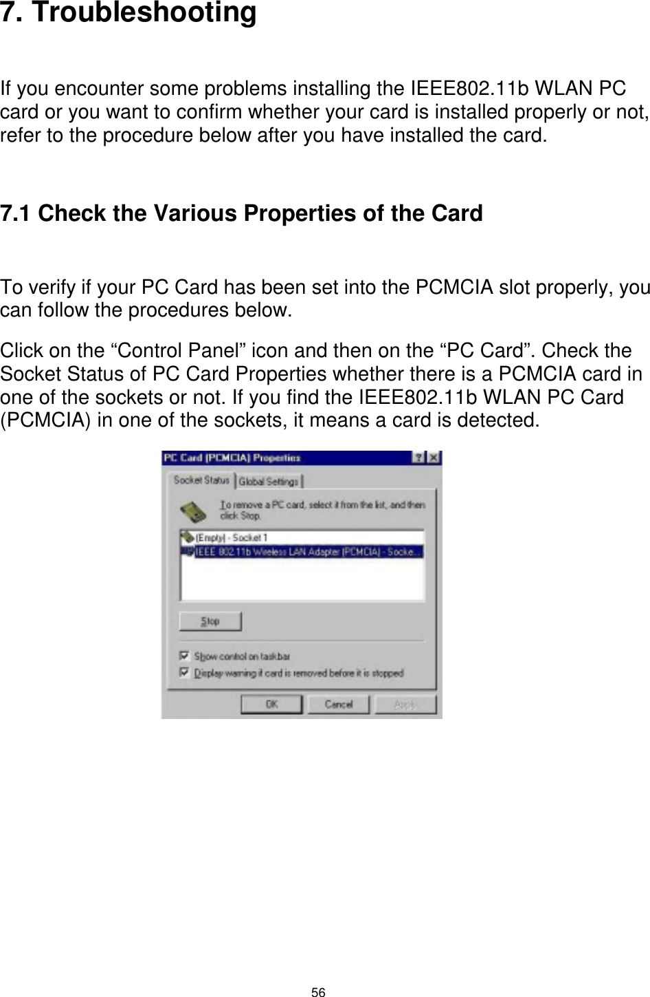  56 7. Troubleshooting   If you encounter some problems installing the IEEE802.11b WLAN PC card or you want to confirm whether your card is installed properly or not, refer to the procedure below after you have installed the card.  7.1 Check the Various Properties of the Card  To verify if your PC Card has been set into the PCMCIA slot properly, you can follow the procedures below.  Click on the “Control Panel” icon and then on the “PC Card”. Check the Socket Status of PC Card Properties whether there is a PCMCIA card in one of the sockets or not. If you find the IEEE802.11b WLAN PC Card (PCMCIA) in one of the sockets, it means a card is detected.               
