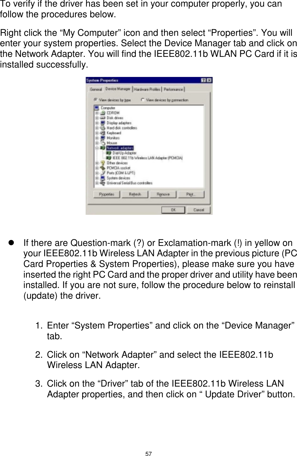  57  To verify if the driver has been set in your computer properly, you can follow the procedures below. Right click the “My Computer” icon and then select “Properties”. You will enter your system properties. Select the Device Manager tab and click on the Network Adapter. You will find the IEEE802.11b WLAN PC Card if it is installed successfully.            ! If there are Question-mark (?) or Exclamation-mark (!) in yellow on your IEEE802.11b Wireless LAN Adapter in the previous picture (PC Card Properties &amp; System Properties), please make sure you have inserted the right PC Card and the proper driver and utility have been installed. If you are not sure, follow the procedure below to reinstall (update) the driver.  1.  Enter “System Properties” and click on the “Device Manager” tab. 2.  Click on “Network Adapter” and select the IEEE802.11b Wireless LAN Adapter. 3.  Click on the “Driver” tab of the IEEE802.11b Wireless LAN Adapter properties, and then click on “ Update Driver” button.  