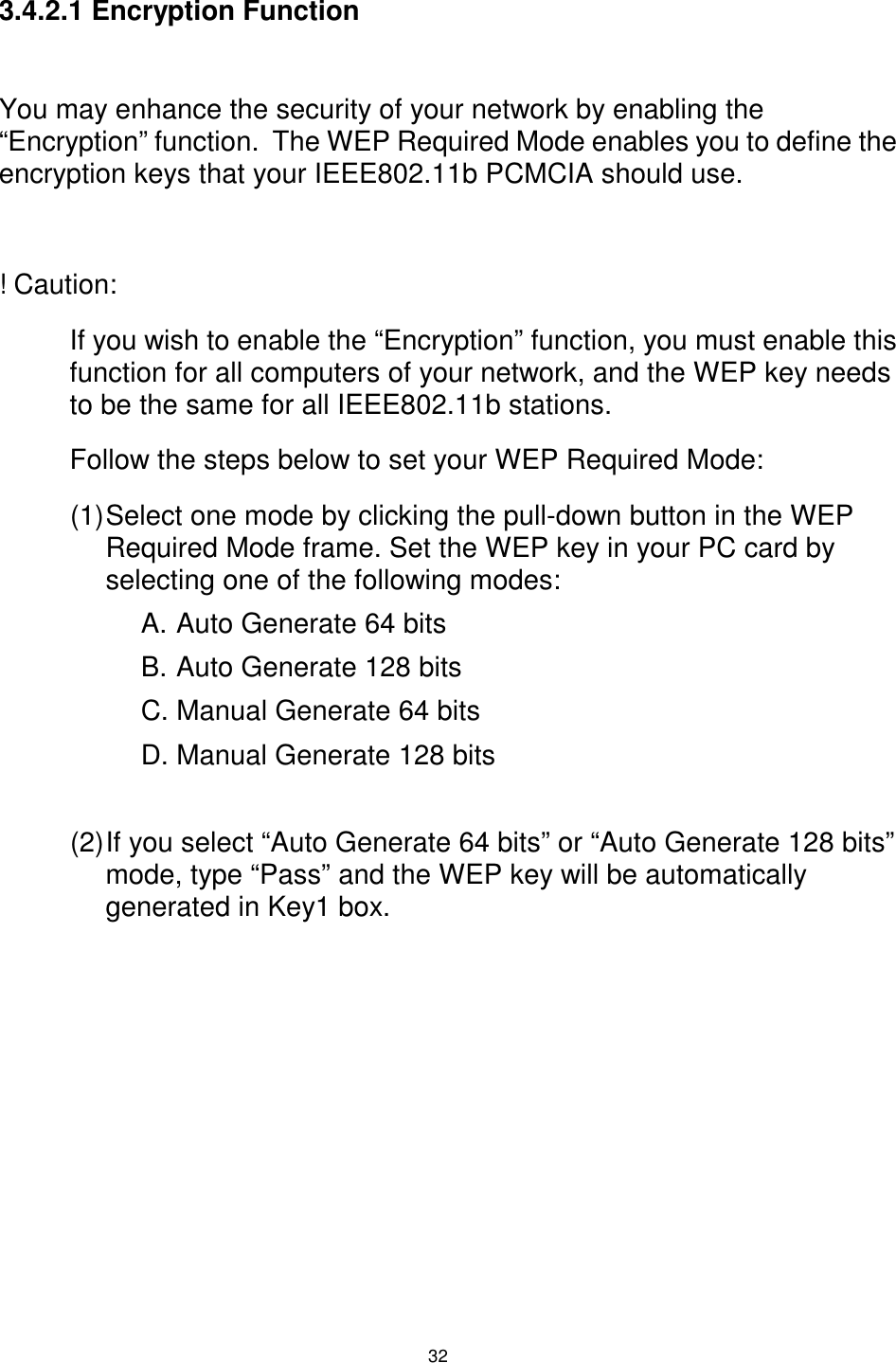  32 3.4.2.1 Encryption Function  You may enhance the security of your network by enabling the “Encryption” function.  The WEP Required Mode enables you to define the encryption keys that your IEEE802.11b PCMCIA should use.  ! Caution:  If you wish to enable the “Encryption” function, you must enable this function for all computers of your network, and the WEP key needs to be the same for all IEEE802.11b stations. Follow the steps below to set your WEP Required Mode: (1) Select one mode by clicking the pull-down button in the WEP Required Mode frame. Set the WEP key in your PC card by selecting one of the following modes: A. Auto Generate 64 bits B. Auto Generate 128 bits  C. Manual Generate 64 bits  D. Manual Generate 128 bits  (2) If you select “Auto Generate 64 bits” or “Auto Generate 128 bits” mode, type “Pass” and the WEP key will be automatically generated in Key1 box.  