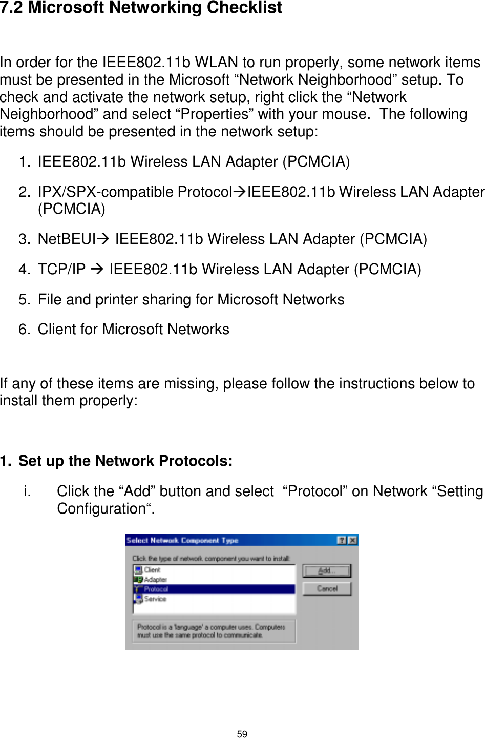  59  7.2 Microsoft Networking Checklist  In order for the IEEE802.11b WLAN to run properly, some network items must be presented in the Microsoft “Network Neighborhood” setup. To check and activate the network setup, right click the “Network Neighborhood” and select “Properties” with your mouse.  The following items should be presented in the network setup:  1.  IEEE802.11b Wireless LAN Adapter (PCMCIA) 2. IPX/SPX-compatible Protocol#IEEE802.11b Wireless LAN Adapter (PCMCIA) 3. NetBEUI# IEEE802.11b Wireless LAN Adapter (PCMCIA) 4. TCP/IP # IEEE802.11b Wireless LAN Adapter (PCMCIA) 5.  File and printer sharing for Microsoft Networks 6.  Client for Microsoft Networks  If any of these items are missing, please follow the instructions below to install them properly:  1.  Set up the Network Protocols: i.  Click the “Add” button and select  “Protocol” on Network “Setting Configuration“.        