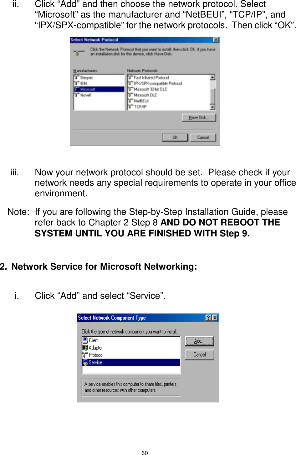  60 ii.  Click “Add” and then choose the network protocol. Select “Microsoft” as the manufacturer and “NetBEUI”, “TCP/IP”, and “IPX/SPX-compatible” for the network protocols.  Then click “OK”.        iii.  Now your network protocol should be set.  Please check if your network needs any special requirements to operate in your office environment. Note:  If you are following the Step-by-Step Installation Guide, please refer back to Chapter 2 Step 8 AND DO NOT REBOOT THE SYSTEM UNTIL YOU ARE FINISHED WITH Step 9.  2.  Network Service for Microsoft Networking:  i.  Click “Add” and select “Service”.        