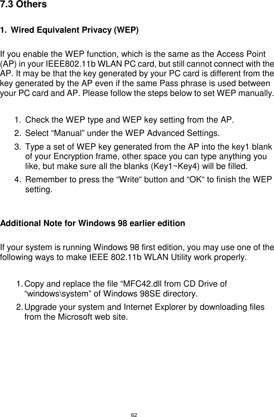  62 7.3 Others  1.  Wired Equivalent Privacy (WEP)  If you enable the WEP function, which is the same as the Access Point (AP) in your IEEE802.11b WLAN PC card, but still cannot connect with the AP. It may be that the key generated by your PC card is different from the key generated by the AP even if the same Pass phrase is used between your PC card and AP. Please follow the steps below to set WEP manually.  1.  Check the WEP type and WEP key setting from the AP. 2.  Select “Manual” under the WEP Advanced Settings. 3.  Type a set of WEP key generated from the AP into the key1 blank of your Encryption frame, other space you can type anything you like, but make sure all the blanks (Key1~Key4) will be filled. 4.  Remember to press the “Write“ button and “OK“ to finish the WEP setting.   Additional Note for Windows 98 earlier edition  If your system is running Windows 98 first edition, you may use one of the following ways to make IEEE 802.11b WLAN Utility work properly.  1. Copy and replace the file “MFC42.dll from CD Drive of “windows\system” of Windows 98SE directory. 2. Upgrade your system and Internet Explorer by downloading files from the Microsoft web site. 