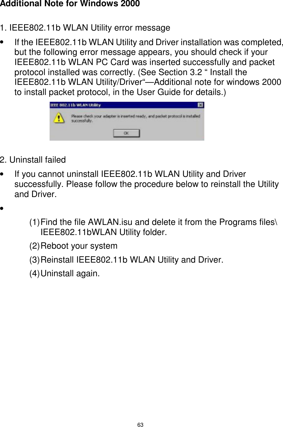  63  Additional Note for Windows 2000  1. IEEE802.11b WLAN Utility error message •  If the IEEE802.11b WLAN Utility and Driver installation was completed, but the following error message appears, you should check if your IEEE802.11b WLAN PC Card was inserted successfully and packet protocol installed was correctly. (See Section 3.2 “ Install the IEEE802.11b WLAN Utility/Driver“—Additional note for windows 2000 to install packet protocol, in the User Guide for details.)      2. Uninstall failed •  If you cannot uninstall IEEE802.11b WLAN Utility and Driver successfully. Please follow the procedure below to reinstall the Utility and Driver. •   (1) Find the file AWLAN.isu and delete it from the Programs files\ IEEE802.11bWLAN Utility folder. (2) Reboot your system (3) Reinstall IEEE802.11b WLAN Utility and Driver. (4) Uninstall  again. 