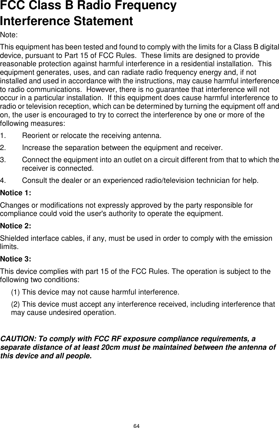  64 FCC Class B Radio Frequency Interference Statement Note: This equipment has been tested and found to comply with the limits for a Class B digital device, pursuant to Part 15 of FCC Rules.  These limits are designed to provide reasonable protection against harmful interference in a residential installation.  This equipment generates, uses, and can radiate radio frequency energy and, if not installed and used in accordance with the instructions, may cause harmful interference to radio communications.  However, there is no guarantee that interference will not occur in a particular installation.  If this equipment does cause harmful interference to radio or television reception, which can be determined by turning the equipment off and on, the user is encouraged to try to correct the interference by one or more of the following measures: 1.  Reorient or relocate the receiving antenna. 2.  Increase the separation between the equipment and receiver. 3.  Connect the equipment into an outlet on a circuit different from that to which the receiver is connected. 4.  Consult the dealer or an experienced radio/television technician for help. Notice 1: Changes or modifications not expressly approved by the party responsible for compliance could void the user&apos;s authority to operate the equipment. Notice 2: Shielded interface cables, if any, must be used in order to comply with the emission limits. Notice 3: This device complies with part 15 of the FCC Rules. The operation is subject to the following two conditions: (1) This device may not cause harmful interference. (2) This device must accept any interference received, including interference that may cause undesired operation.  CAUTION: To comply with FCC RF exposure compliance requirements, a separate distance of at least 20cm must be maintained between the antenna of this device and all people.              FCC RF Exposure Statement:                                                                                                                                                    This equipment complies with FCC RF radiation exposure limits set foth for an uncontrolledenvironment. This equipment should be installed and operated with a minimum distance of 20 centimetersbetween the radiator and your body.