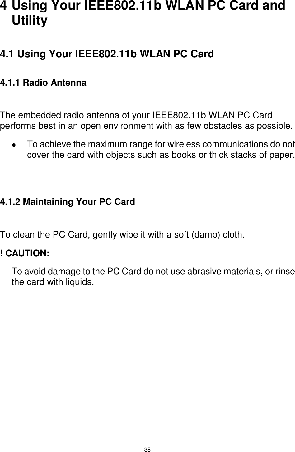  35  4 Using Your IEEE802.11b WLAN PC Card and Utility  4.1 Using Your IEEE802.11b WLAN PC Card  4.1.1 Radio Antenna  The embedded radio antenna of your IEEE802.11b WLAN PC Card performs best in an open environment with as few obstacles as possible. !  To achieve the maximum range for wireless communications do not cover the card with objects such as books or thick stacks of paper.   4.1.2 Maintaining Your PC Card  To clean the PC Card, gently wipe it with a soft (damp) cloth. ! CAUTION: To avoid damage to the PC Card do not use abrasive materials, or rinse the card with liquids.             