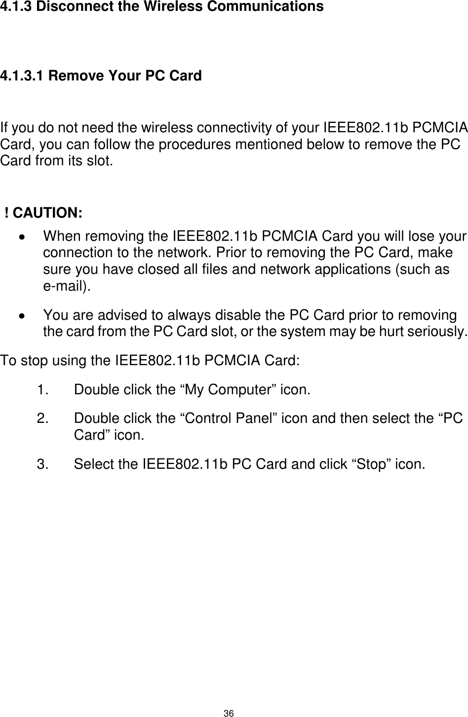  36 4.1.3 Disconnect the Wireless Communications   4.1.3.1 Remove Your PC Card  If you do not need the wireless connectivity of your IEEE802.11b PCMCIA Card, you can follow the procedures mentioned below to remove the PC Card from its slot.   ! CAUTION: !  When removing the IEEE802.11b PCMCIA Card you will lose your connection to the network. Prior to removing the PC Card, make sure you have closed all files and network applications (such as e-mail). !  You are advised to always disable the PC Card prior to removing the card from the PC Card slot, or the system may be hurt seriously. To stop using the IEEE802.11b PCMCIA Card: 1.  Double click the “My Computer” icon. 2.  Double click the “Control Panel” icon and then select the “PC Card” icon. 3.  Select the IEEE802.11b PC Card and click “Stop” icon.        