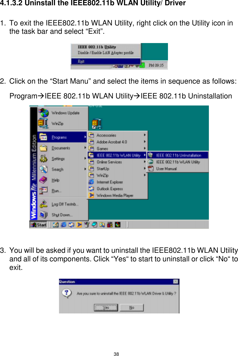  38 4.1.3.2 Uninstall the IEEE802.11b WLAN Utility/ Driver  1.  To exit the IEEE802.11b WLAN Utility, right click on the Utility icon in the task bar and select “Exit”.    2.  Click on the “Start Manu” and select the items in sequence as follows: Program#IEEE 802.11b WLAN Utility#IEEE 802.11b Uninstallation             3.  You will be asked if you want to uninstall the IEEE802.11b WLAN Utility and all of its components. Click “Yes“ to start to uninstall or click “No“ to exit.      