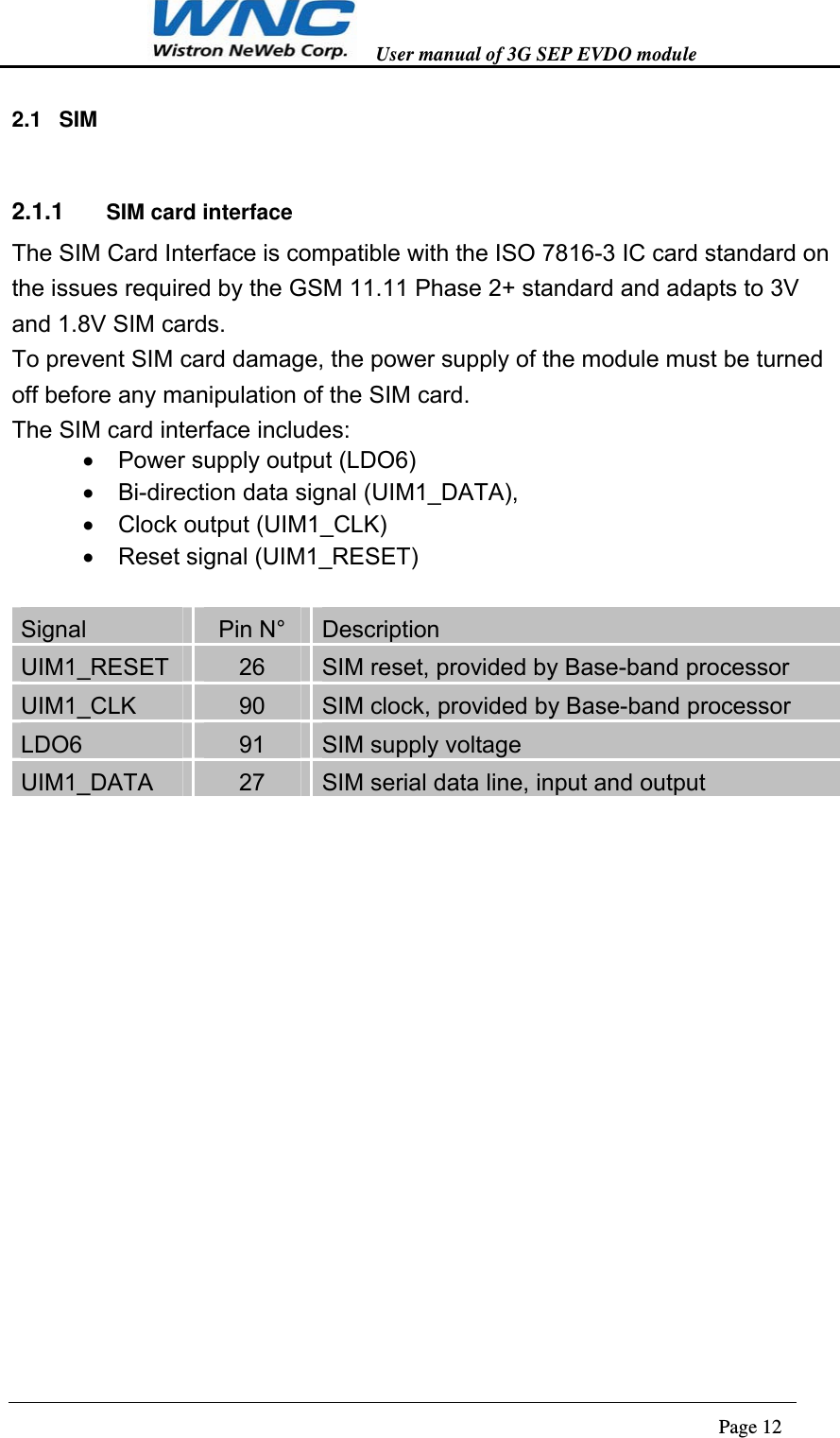   User manual of 3G SEP EVDO module                                                                      Page 12  2.1 SIM 2.1.1  SIM card interface The SIM Card Interface is compatible with the ISO 7816-3 IC card standard on the issues required by the GSM 11.11 Phase 2+ standard and adapts to 3V and 1.8V SIM cards. To prevent SIM card damage, the power supply of the module must be turned off before any manipulation of the SIM card. The SIM card interface includes:   Power supply output (LDO6)   Bi-direction data signal (UIM1_DATA),     Clock output (UIM1_CLK)   Reset signal (UIM1_RESET)  Signal  Pin N°  Description UIM1_RESET  26  SIM reset, provided by Base-band processor UIM1_CLK  90  SIM clock, provided by Base-band processor LDO6  91  SIM supply voltage UIM1_DATA  27  SIM serial data line, input and output  