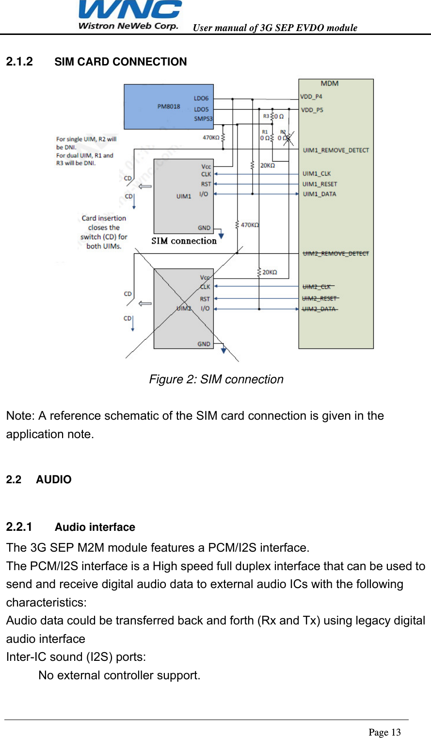   User manual of 3G SEP EVDO module                                                                      Page 13  2.1.2  SIM CARD CONNECTION  Figure 2: SIM connection  Note: A reference schematic of the SIM card connection is given in the application note. 2.2  AUDIO 2.2.1  Audio interface The 3G SEP M2M module features a PCM/I2S interface.   The PCM/I2S interface is a High speed full duplex interface that can be used to send and receive digital audio data to external audio ICs with the following characteristics: Audio data could be transferred back and forth (Rx and Tx) using legacy digital audio interface Inter-IC sound (I2S) ports: 　No external controller support. 