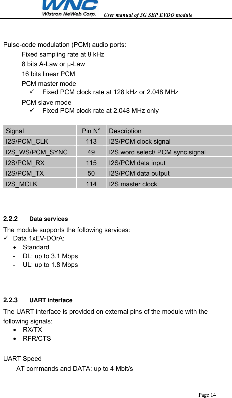   User manual of 3G SEP EVDO module                                                                      Page 14   Pulse-code modulation (PCM) audio ports: 　Fixed sampling rate at 8 kHz 　8 bits A-Law or µ-Law   　16 bits linear PCM 　PCM master mode   Fixed PCM clock rate at 128 kHz or 2.048 MHz 　PCM slave mode   Fixed PCM clock rate at 2.048 MHz only  Signal  Pin N°  Description I2S/PCM_CLK  113  I2S/PCM clock signal I2S_WS/PCM_SYNC  49  I2S word select/ PCM sync signal I2S/PCM_RX  115  I2S/PCM data input I2S/PCM_TX  50  I2S/PCM data output I2S_MCLK  114  I2S master clock  2.2.2  Data services The module supports the following services:  Data 1xEV-DOrA:  Standard -  DL: up to 3.1 Mbps -  UL: up to 1.8 Mbps  2.2.3  UART interface The UART interface is provided on external pins of the module with the following signals:  RX/TX  RFR/CTS  UART Speed   AT commands and DATA: up to 4 Mbit/s 