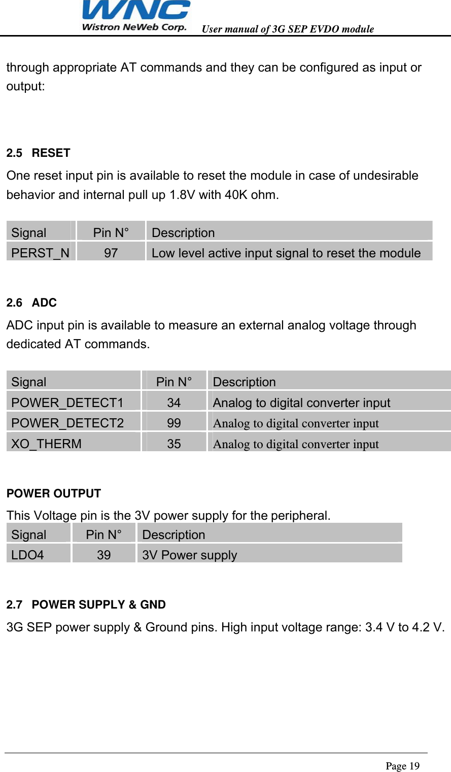   User manual of 3G SEP EVDO module                                                                      Page 19  through appropriate AT commands and they can be configured as input or output:  2.5 RESET One reset input pin is available to reset the module in case of undesirable behavior and internal pull up 1.8V with 40K ohm.  Signal  Pin N°  Description PERST_N  97  Low level active input signal to reset the module 2.6 ADC ADC input pin is available to measure an external analog voltage through dedicated AT commands.  Signal  Pin N°  Description POWER_DETECT1  34  Analog to digital converter input POWER_DETECT2  99  Analog to digital converter input XO_THERM  35  Analog to digital converter input POWER OUTPUT This Voltage pin is the 3V power supply for the peripheral.  Signal  Pin N°  Description LDO4  39  3V Power supply 2.7  POWER SUPPLY &amp; GND 3G SEP power supply &amp; Ground pins. High input voltage range: 3.4 V to 4.2 V.  