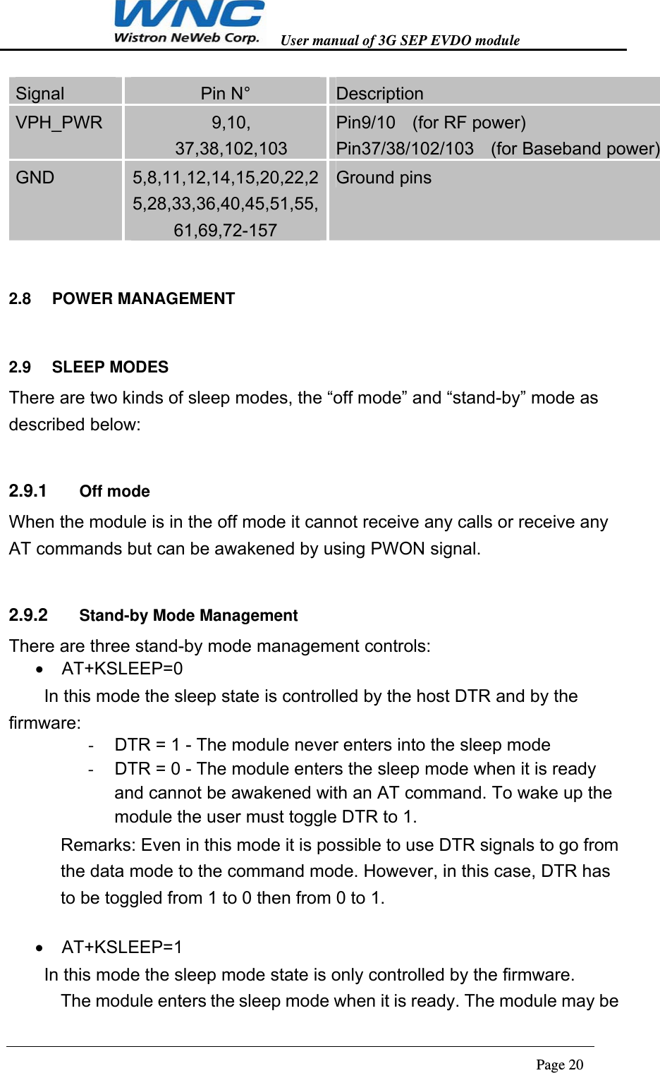   User manual of 3G SEP EVDO module                                                                      Page 20  Signal  Pin N°  Description VPH_PWR  9,10, 37,38,102,103 Pin9/10    (for RF power) Pin37/38/102/103    (for Baseband power) GND  5,8,11,12,14,15,20,22,25,28,33,36,40,45,51,55,61,69,72-157 Ground pins 2.8  POWER MANAGEMENT 2.9  SLEEP MODES There are two kinds of sleep modes, the “off mode” and “stand-by” mode as described below: 2.9.1  Off mode When the module is in the off mode it cannot receive any calls or receive any AT commands but can be awakened by using PWON signal.   2.9.2  Stand-by Mode Management There are three stand-by mode management controls:  AT+KSLEEP=0   In this mode the sleep state is controlled by the host DTR and by the firmware: -  DTR = 1 - The module never enters into the sleep mode -  DTR = 0 - The module enters the sleep mode when it is ready and cannot be awakened with an AT command. To wake up the module the user must toggle DTR to 1. Remarks: Even in this mode it is possible to use DTR signals to go from the data mode to the command mode. However, in this case, DTR has to be toggled from 1 to 0 then from 0 to 1.   AT+KSLEEP=1   In this mode the sleep mode state is only controlled by the firmware. The module enters the sleep mode when it is ready. The module may be 